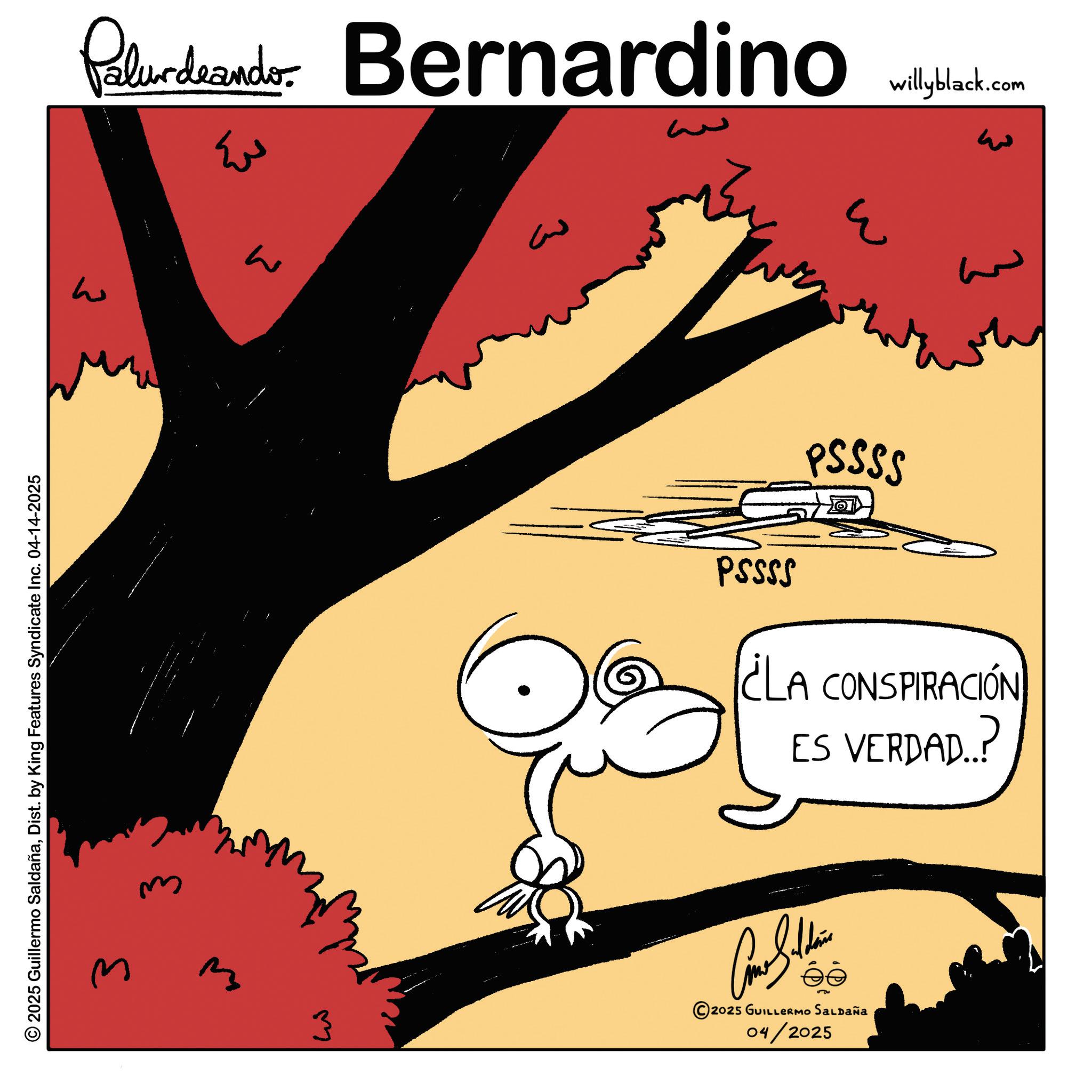 Animated cartoon OCR: Palurdeando Bernardino ???? © 2025 Guillermo SaldañaDist. by King Features Syndicate Inc. 04-14-2025 3 3 ??? ?? 3 willyblack.com 3 ??? } PSSSS PSSSS ¿LA CONSPIRACIÓN ES VERDAD..? ? ????? 2025 GUILLERMO SALDAÑA 04/2025 Palurdeando Bernardino ???? © 2025 Guillermo SaldañaDist . by King Features Syndicate Inc. 04-14-2025 3 3 ??? ?? 3 willyblack.com 3 ??? } PSSSS PSSSS ¿ LA CONSPIRACIÓN ES VERDAD .. ? ? ????? 2025 GUILLERMO SALDAÑA 04/2025