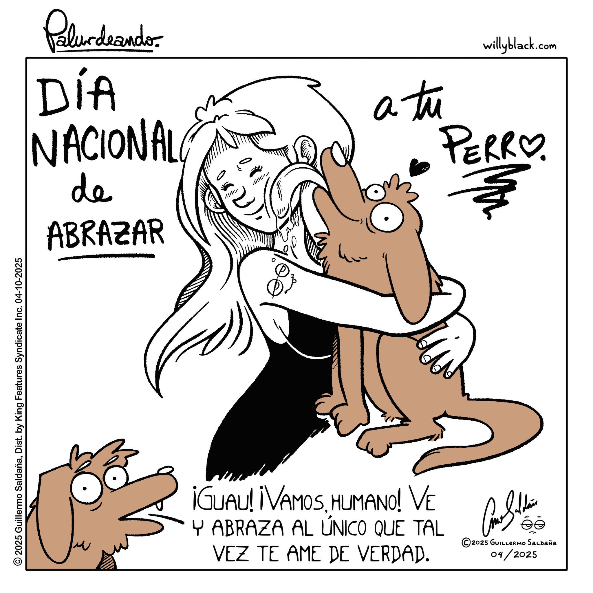 Fictional character OCR: © 2025 Guillermo SaldañaDist. by King Features Syndicate Inc. 04-10-2025 Plurdaander DÍA NACIONAL de ABRAZAR a tu willyblack.com PERRO. ¡GUAU! ¡VAMOSHUMANO! VE Y ABRAZA AL ÚNICO QUE TAL VEZ TE AME DE VERDAD. © 2025 GUILLERMO SALDAÑA 04/2025 © 2025 Guillermo SaldañaDist . by King Features Syndicate Inc. 04-10-2025 Plurdaander DÍA NACIONAL de ABRAZAR a tu willyblack.com PERRO . ¡ GUAU ! ¡ VAMOSHUMANO ! VE Y ABRAZA AL ÚNICO QUE TAL VEZ TE AME DE VERDAD . © 2025 GUILLERMO SALDAÑA 04/2025