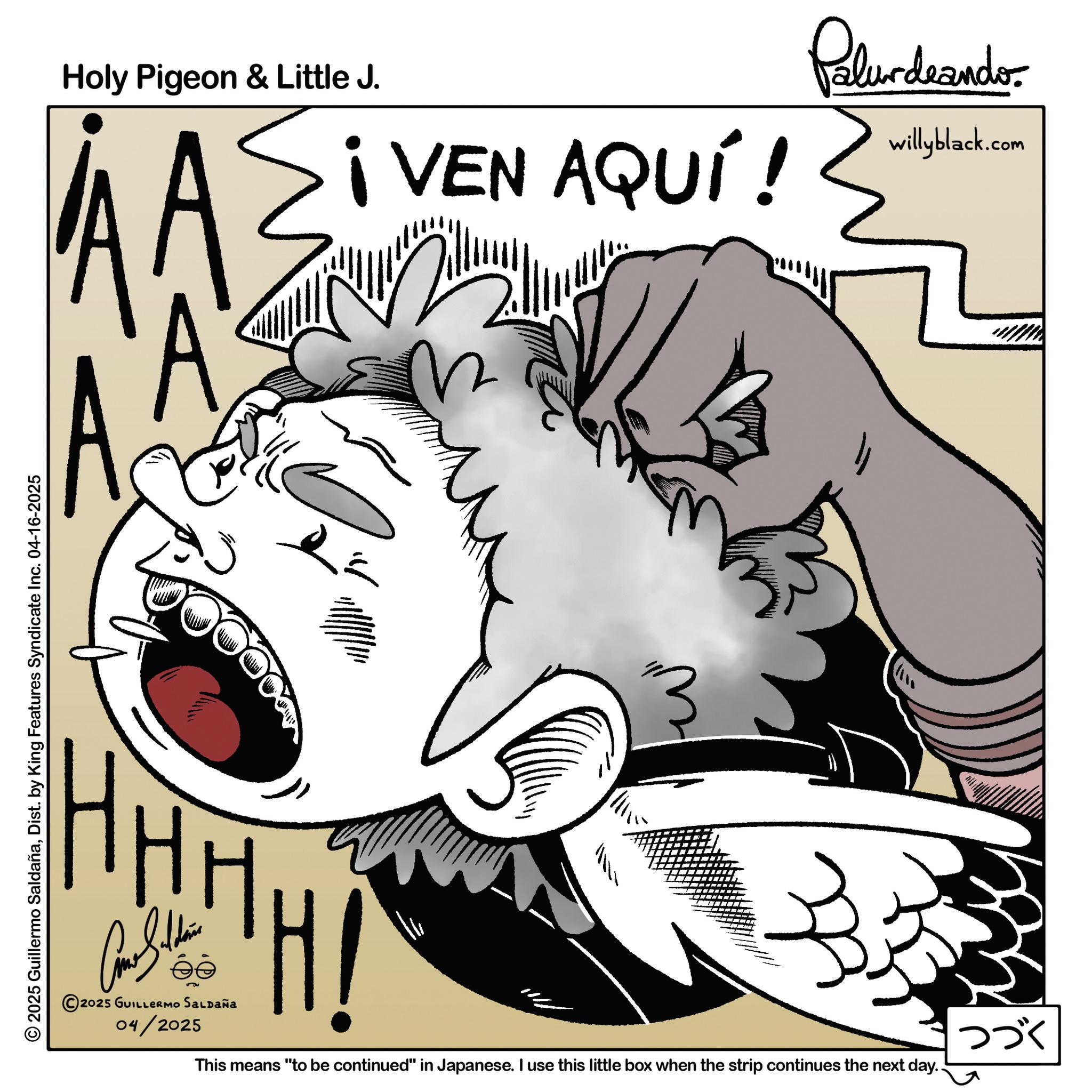 Happiness OCR: Holy Pigeon & Little J. ¡VEN AQUÍ! Palurdeando willyblack.com AA © 2025 Guillermo SaldañaDist. by King Features Syndicate Inc. 04-16-2025 HHHH B H! éé 2025 GUILLERMO SALDAÑA 04/2025 This means "to be continued" in Japanese. I use this little box when the strip continues the next day.. ??? Holy Pigeon & Little J. ¡ VEN AQUÍ ! Palurdeando willyblack.com AA © 2025 Guillermo SaldañaDist . by King Features Syndicate Inc. 04-16-2025 HHHH B H ! éé 2025 GUILLERMO SALDAÑA 04/2025 This means " to be continued " in Japanese . I use this little box when the strip continues the next day .. ???