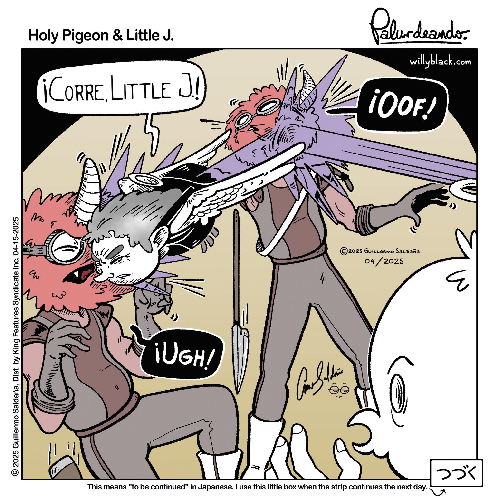 Comic book OCR: ?? © 2025 Guillermo SaldañaDist. by King Features Syndicate Inc. 04-15-2025 Holy Pigeon & Little J. ¡CORRE LITTLE J Palurdeando willyblack.com ¡OOF! ¡UGH! JUU © 2025 GUILLERMO SALDAÑA 04/2025 ? This means "to be continued" in Japanese. I use this little box when the strip continues the next day.. ??? ?? © 2025 Guillermo SaldañaDist . by King Features Syndicate Inc. 04-15-2025 Holy Pigeon & Little J. ¡ CORRE LITTLE J Palurdeando willyblack.com ¡ OOF ! ¡ UGH ! JUU © 2025 GUILLERMO SALDAÑA 04/2025 ? This means " to be continued " in Japanese . I use this little box when the strip continues the next day .. ???