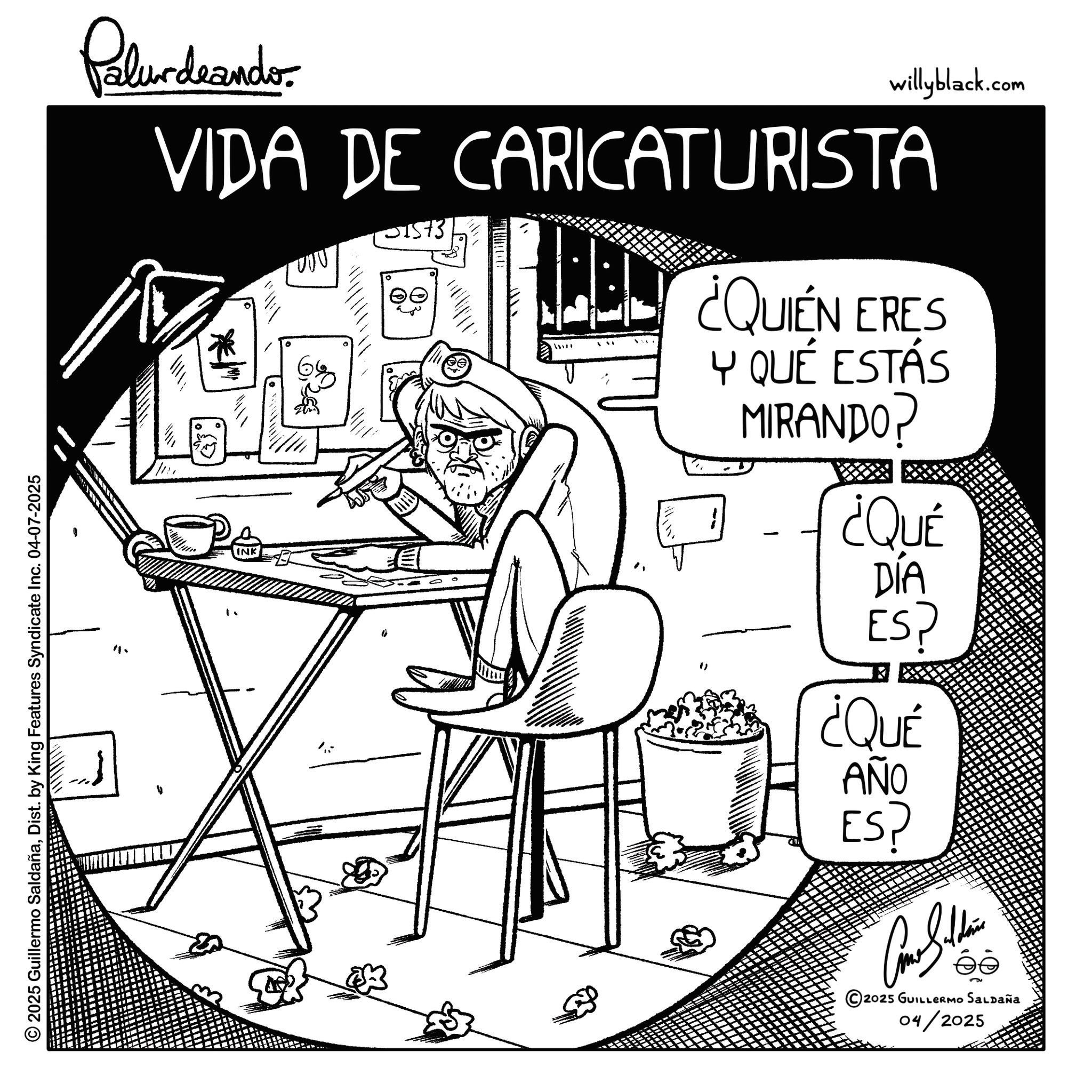 Fiction OCR: © 2025 Guillermo SaldañaDist. by King Features Syndicate Inc. 04-07-2025 11. Palurdrandor willyblack.com VIDA DE CARICATURISTA 1573 ¿QUIEN ERES Y QUÉ ESTÁS MIRANDO? ¿QUÉ INK DÍA ES? ¿QUÉ AÑO ES? Car Guldrin © 2025 GUILLERMO SALDAÑA 04/2025 © 2025 Guillermo SaldañaDist . by King Features Syndicate Inc. 04-07-2025 11 . Palurdrandor willyblack.com VIDA DE CARICATURISTA 1573 ¿ QUIEN ERES Y QUÉ ESTÁS MIRANDO ? ¿ QUÉ INK DÍA ES ? ¿ QUÉ AÑO ES ? Car Guldrin © 2025 GUILLERMO SALDAÑA 04/2025