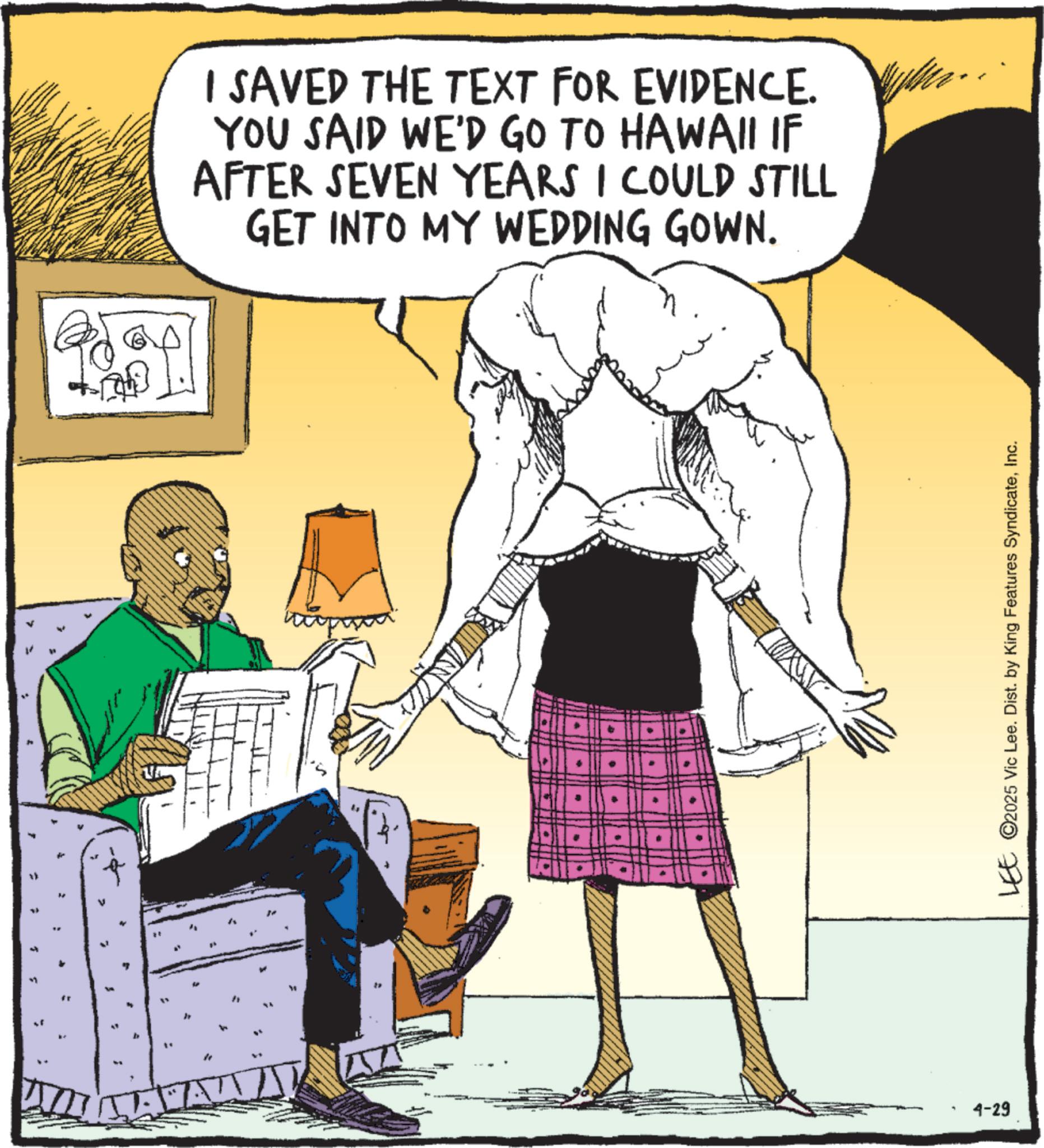 Comics OCR: " I SAVED THE TEXT FOR EVIDENCE. YOU SAID WE'D GO TO HAWAII IF AFTER SEVEN YEARS I COULD STILL GET INTO MY WEDDING GOWN. 4-29 LEE ©2025 Vic Lee. Dist. by King Features SyndicateInc. " I SAVED THE TEXT FOR EVIDENCE . YOU SAID WE'D GO TO HAWAII IF AFTER SEVEN YEARS I COULD STILL GET INTO MY WEDDING GOWN . 4-29 LEE © 2025 Vic Lee . Dist . by King Features Syndicate