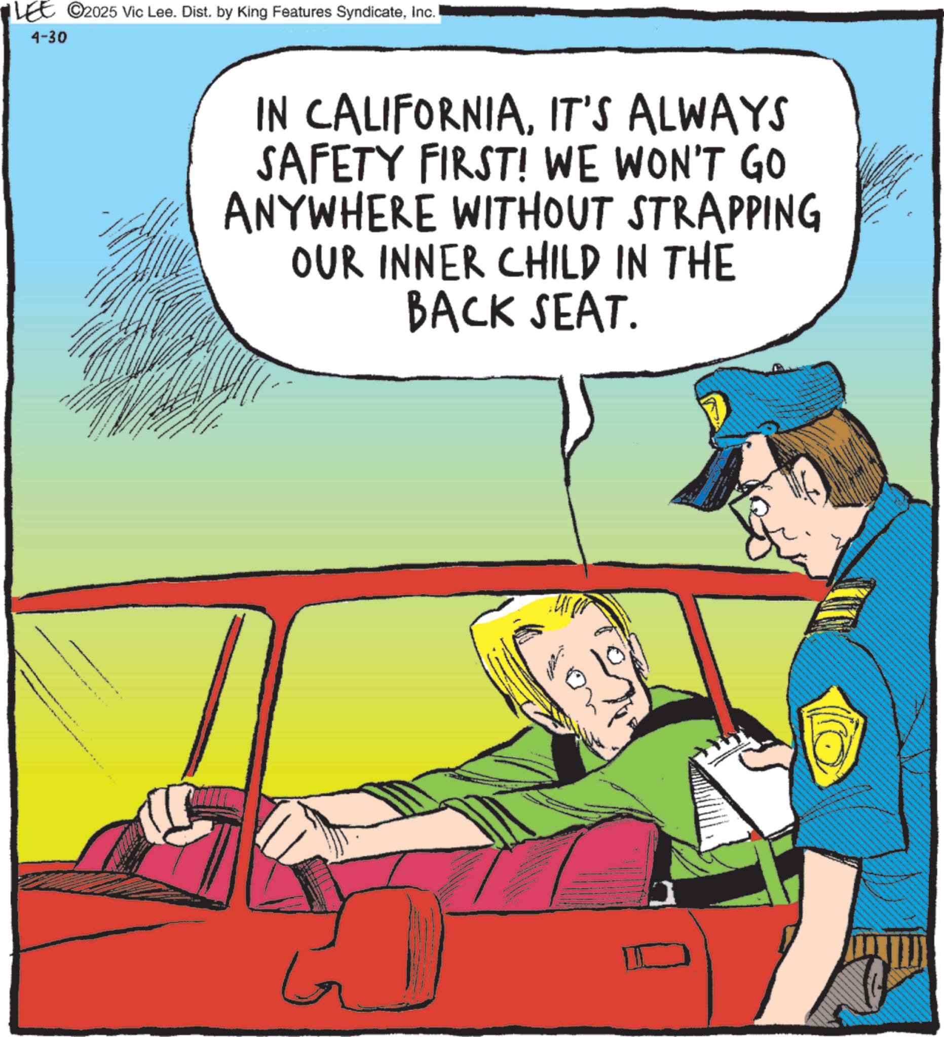 Pleased OCR: LEE ©2025 Vic Lee. Dist. by King Features SyndicateInc. 4-30 IN CALIFORNIAIT'S ALWAYS SAFETY FIRST! WE WON'T GO ANYWHERE WITHOUT STRAPPING OUR INNER CHILD IN THE BACK SEAT. G LEE © 2025 Vic Lee . Dist . by King Features SyndicateInc. 4-30 IN CALIFORNIAIT'S ALWAYS SAFETY FIRST ! WE WON'T GO ANYWHERE WITHOUT STRAPPING OUR INNER CHILD IN THE BACK SEAT . G