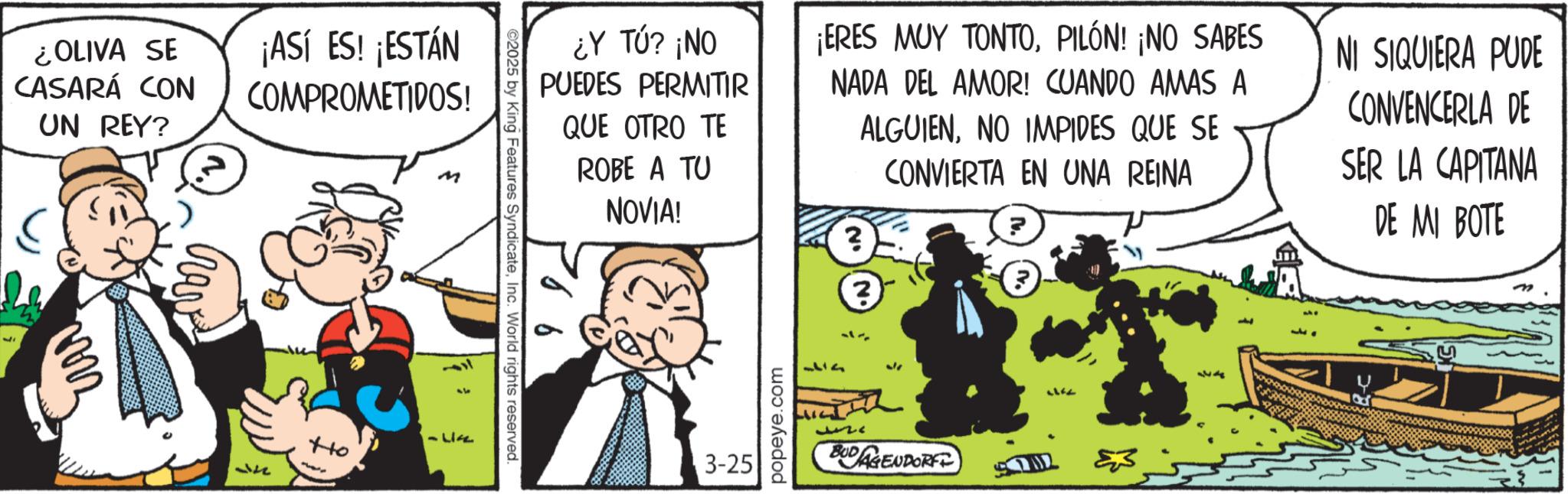 Publication OCR: ¿OLIVA SE CASARÁ CON UN REY? ¡ASÍ ES! ¡ESTÁN COMPROMETIDOS! M 314 Ho -LIFE ©2025 by King Features SyndicateInc. World rights reserved ¿Y TÚ? ¡NO PUEDES PERMITIR QUE OTRO TE ROBE A TU NOVIA! ¡ERES MUY TONTOPILÓN! ¡NO SABES NADA DEL AMOR! CUANDO AMAS A ? ALGUIENNO IMPIDES QUE SE CONVIERTA EN UNA REINA ? 3 NI SIQUIERA PUDE CONVENCERLA DE SER LA CAPITANA DE MI BOTE 3-25 popeye.com 37 952 BUDAGENDORF 53 437 ¿ OLIVA SE CASARÁ CON UN REY ? ¡ ASÍ ES ! ¡ ESTÁN COMPROMETIDOS ! M 314 Ho -LIFE © 2025 by King Features SyndicateInc. World rights reserved ¿ Y TÚ ? ¡ NO PUEDES PERMITIR QUE OTRO TE ROBE A TU NOVIA ! ¡ ERES MUY TONTOPILÓN ! ¡ NO SABES NADA DEL AMOR ! CUANDO AMAS A ? ALGUIENNO IMPIDES QUE SE CONVIERTA EN UNA REINA ? 3 NI SIQUIERA PUDE CONVENCERLA DE SER LA CAPITANA DE MI BOTE 3-25 popeye.com 37 952 BUDAGENDORF 53 437