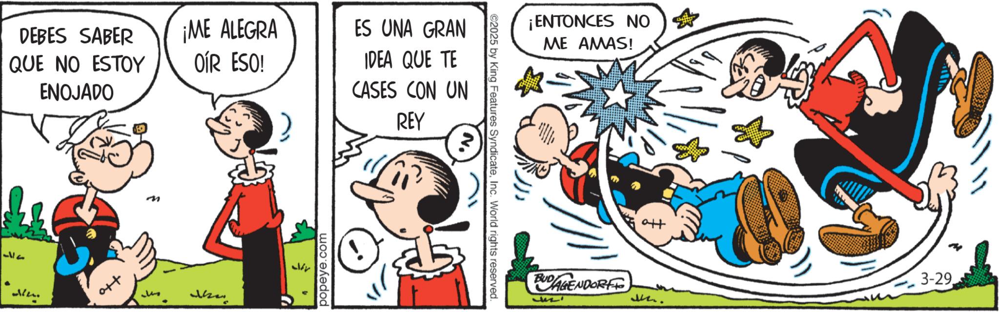 Publication OCR: DEBES SABER QUE NO ESTOY ¡ME ALEGRA OÍR ESO! ENOJADO 37 m ??? popeye.com ES UNA GRAN IDEA QUE TE CASES CON UN REY ©2025 by King Features SyndicateInc. World rights reserved. ¡ENTONCES NO ME AMAS! tto BUDAGENDORF M.. 3-29. DEBES SABER QUE NO ESTOY ¡ ME ALEGRA OÍR ESO ! ENOJADO 37 m ??? popeye.com ES UNA GRAN IDEA QUE TE CASES CON UN REY © 2025 by King Features SyndicateInc. World rights reserved . ¡ ENTONCES NO ME AMAS ! tto BUDAGENDORF M .. 3-29 .