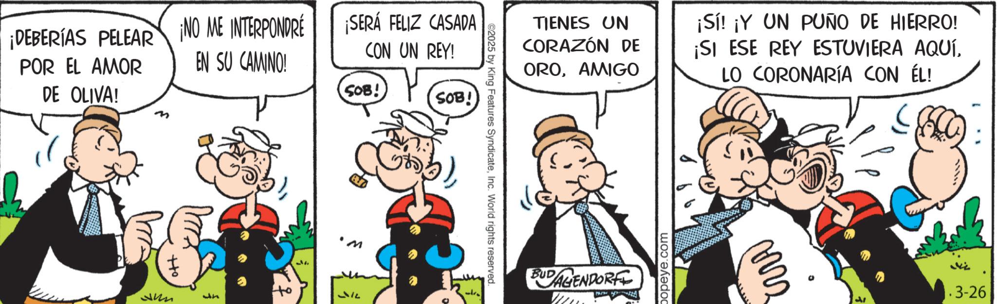 Comic book OCR: ¡DEBERÍAS PELEAR ¡NO ME INTERPONDRE POR EL AMOR EN SU CAMINO! DE OLIVA! ¡SERÁ FELIZ CASADA CON UN REY! SOB! SOB! ?? Jun Jn M ©2025 by King Features SyndicateInc. World rights reserved. re TIENES UN CORAZÓN DE OROAMIGO ¡Sí! ¡Y UN PUÑO DE HIERRO! ¡SI ESE REY ESTUVIERA AQUÍLO CORONARÍA CON ÉL! BUDAGENDORF popeye.com www .3-26 ¡ DEBERÍAS PELEAR ¡ NO ME INTERPONDRE POR EL AMOR EN SU CAMINO ! DE OLIVA ! ¡ SERÁ FELIZ CASADA CON UN REY ! SOB ! SOB ! ?? Jun Jn M © 2025 by King Features SyndicateInc. World rights reserved . re TIENES UN CORAZÓN DE OROAMIGO ¡ Sí ! ¡ Y UN PUÑO DE HIERRO ! ¡ SI ESE REY ESTUVIERA AQUÍLO CORONARÍA CON ÉL ! BUDAGENDORF popeye.com www .3-26