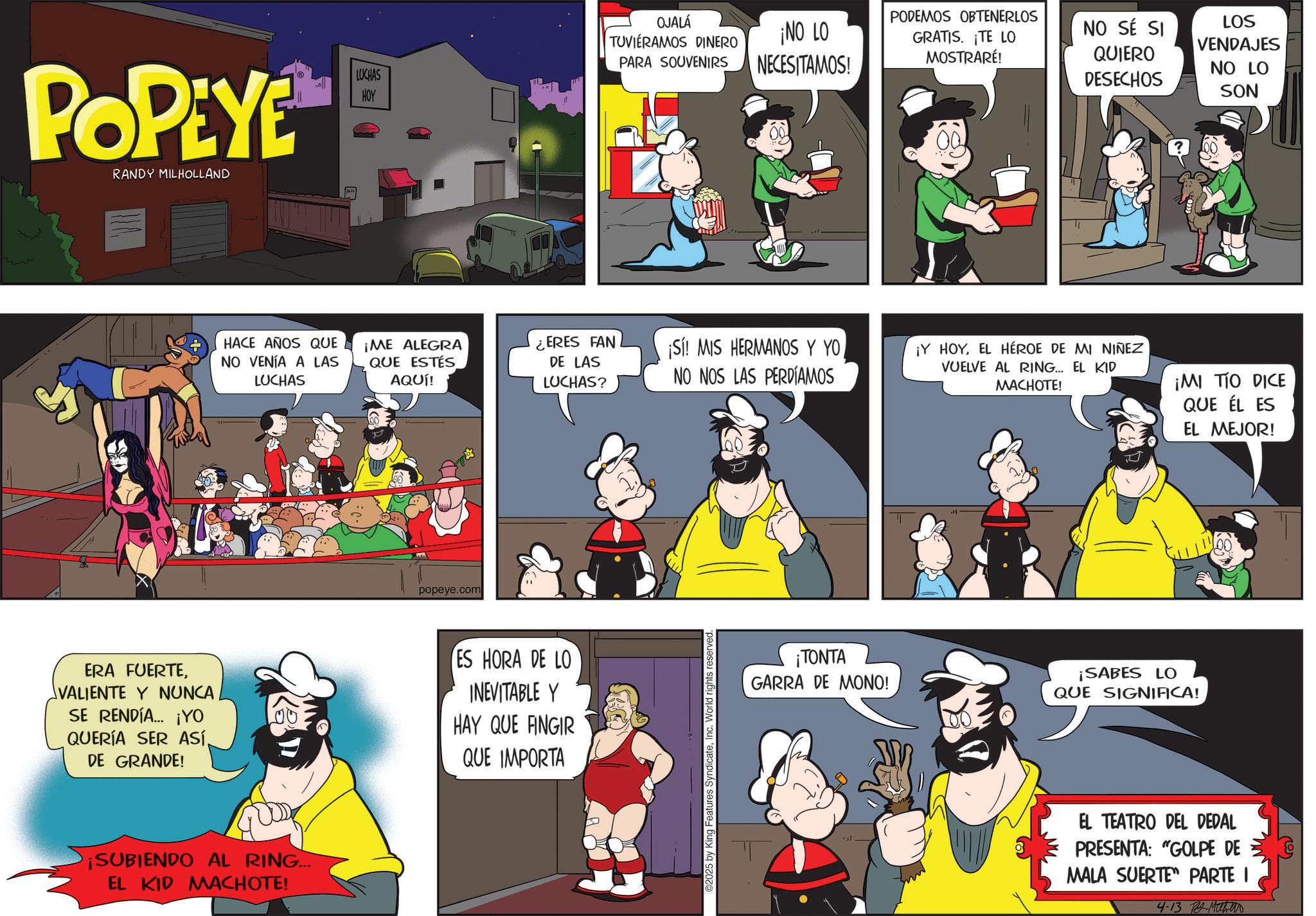 Gesture OCR: POPEYE RANDY MILHOLLAND OJALÁ TUVIERAMOS DINERO ¡NO LO NECESITAMOS! LUCHAS HOY PARA SOUVENIRS HACE AÑOS QUE NO VENÍA A LAS LUCHAS ¡ME ALEGRA QUE ESTÉS AQUÍ! popeye.com ERES FAN DE LAS LUCHAS? ¡Sí! MIS HERMANOS Y YONO NOS LAS PERDÍAMOS ERA FUERTEVALIENTE Y NUNCA. SE RENDÍA... ¡YO QUERÍA SER ASÍDE GRANDE! ES HORA DE LO INEVITABLE Y HAY QUE FINGIR QUE IMPORTA ¡SUBIENDO AL RING... EL KID MACHOTE! ©2025 by King Features SyndicateInc. World rights reserved PODEMOS OBTENERLOS NO SÉ SI GRATIS. ¡TE LO MOSTRARÉ! QUIERO DESECHOS LOS VENDAJES NO LO SON ¡Y HOYEL HÉROE DE MI NIÑEZ VUELVE AL RING... EL KID MACHOTE! ¡MI TIO DICE QUE ÉL ES EL MEJOR! ¡TONTA GARRA DE MONO! ¡SABES LO QUE SIGNIFICA! EL TEATRO DEL DEDAL PRESENTA: "GOLPE DE MALA SUERTE PARTE I 4-13 ?? ??? POPEYE RANDY MILHOLLAND OJALÁ TUVIERAMOS DINERO ¡ NO LO NECESITAMOS ! LUCHAS HOY PARA SOUVENIRS HACE AÑOS QUE NO VENÍA A LAS LUCHAS ¡ ME ALEGRA QUE ESTÉS AQUÍ ! popeye.com ERES FAN DE LAS LUCHAS ? ¡ Sí ! MIS HERMANOS Y YONO NOS LAS PERDÍAMOS ERA FUERTEVALIENTE Y NUNCA . SE RENDÍA ... ¡ YO QUERÍA SER ASÍDE GRANDE ! ES HORA DE LO INEVITABLE Y HAY QUE FINGIR QUE IMPORTA ¡ SUBIENDO AL RING ... EL KID MACHOTE ! © 2025 by King Features SyndicateInc. World rights reserved PODEMOS OBTENERLOS NO SÉ SI GRATIS . ¡ TE LO MOSTRARÉ ! QUIERO DESECHOS LOS VENDAJES NO LO SON ¡ Y HOYEL HÉROE DE MI NIÑEZ VUELVE AL RING ... EL KID MACHOTE ! ¡ MI TIO DICE QUE ÉL ES EL MEJOR ! ¡ TONTA GARRA DE MONO ! ¡ SABES LO QUE SIGNIFICA ! EL TEATRO DEL DEDAL PRESENTA : " GOLPE DE MALA SUERTE PARTE I 4-13 ?? ???