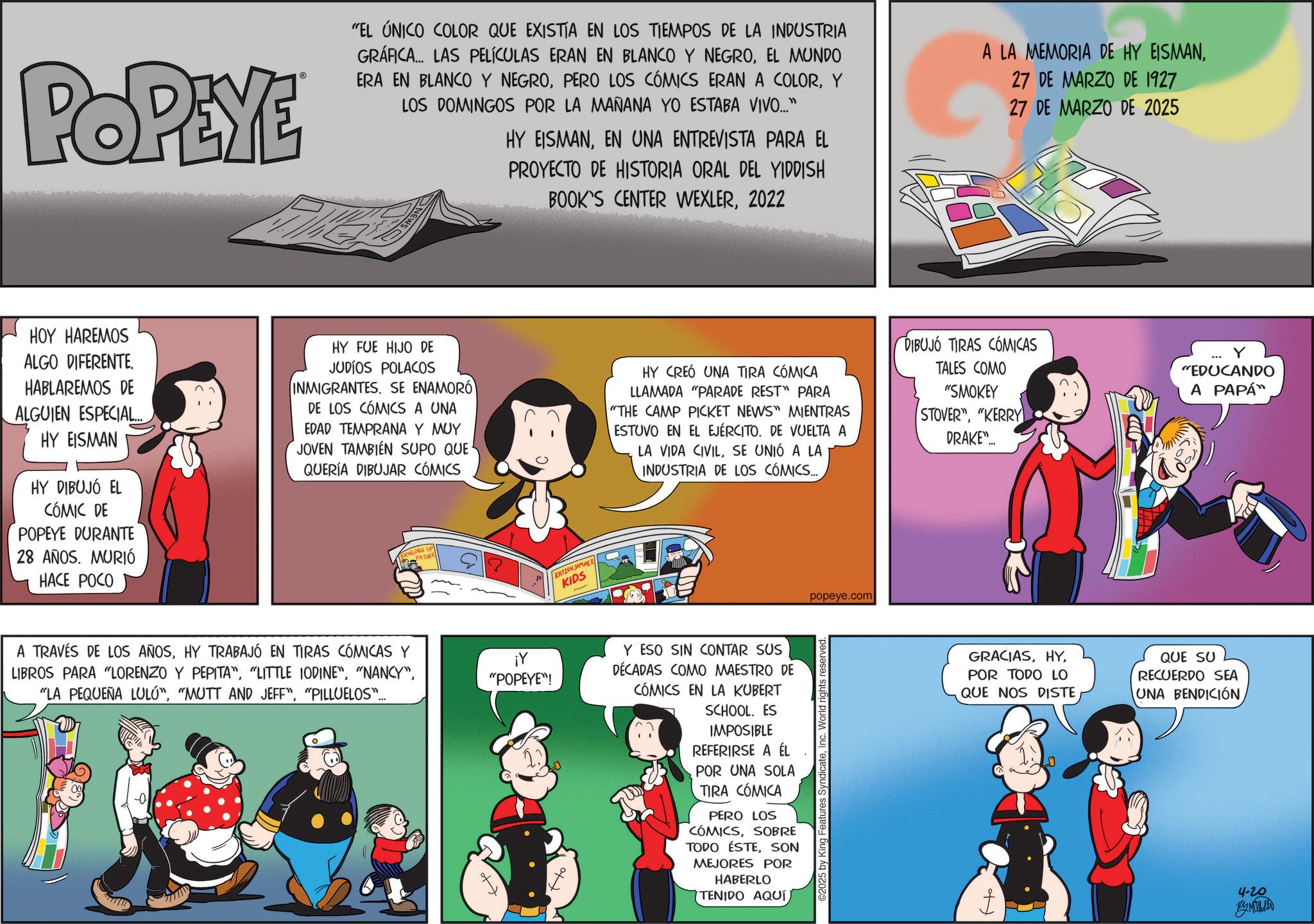 Publication OCR: POPEYE "EL ÚNICO COLOR QUE EXISTÍA EN LOS TIEMPOS DE LA INDUSTRIA GRÁFICA... LAS PELÍCULAS ERAN EN BLANCO Y NEGROEL MUNDO ERA EN BLANCO Y NEGROY LOS DOMINGOS POR LA MAÑANA YO ESTABA VIVO..." HY EISMANEN UNA ENTREVISTA PARA EL PROYECTO DE HISTORIA ORAL DEL YIDDISH BOOK'S CENTER WEXLER2022 A LA MEMORIA DE HY EISMAN27 DE MARZO DE 1927 27 DE MARZO DE 2025 HOY HAREMOS ALGO DIFERENTE. HABLAREMOS DE ALGUIEN ESPECIAL..... HY EISMAN HY DIBUJÓ EL CÓMIC DE POPEYE DURANTE 28 AÑOS. MURIÓ HACE POCO HY FUE HIJO DE JUDÍOS POLACOS INMIGRANTES. SE ENAMORÓ DE LOS CÓMICS A UNA EDAD TEMPRANA Y MUY JOVEN TAMBIÉN SUPO QUE QUERÍA DIBUJAR CÓMICS KATZEN JAMMER KIDS HY CREÓ UNA TIRA CÓMICA LLAMADA "PARADE REST" PARA "THE CAMP PICKET NEWS" MIENTRAS ESTUVO EN EL EJÉRCITO. DE VUELTA A LA VIDA CIVILSE UNIÓ A LA INDUSTRIA DE LOS CÓMICS.... DIBUJO TIRAS CÓMICAS TALES COMO "SMOKEY STOVER""KERRY DRAKE"... "EDUCANDO A PAPÁ A TRAVÉS DE LOS AÑOSHY TRABAJÓ EN TIRAS CÓMICAS Y LIBROS PARA "LORENZO Y PEPITA""PILLUELOS"... BRINGING UP FATHER ¡Y "POPEYE"! Y ESO SIN CONTAR SUS DÉCADAS COMO MAESTRO DE CÓMICS EN LA KUBERT SCHOOL. ES IMPOSIBLE REFERIRSE A ÉL POR UNA SOLA TIRA CÓMICA PERO LOS CÓMICSSOBRE TODO ÉSTESON MEJORES POR HABERLO TENIDO AQUÍ popeye.com 2025 by King Features SyndicateInc. World rights reserved. GRACIASPOR TODO LO QUE NOS DISTE QUE SU RECUERDO SEA UNA BENDICIÓN 4-20 By Mulhollo POPEYE " EL ÚNICO COLOR QUE EXISTÍA EN LOS TIEMPOS DE LA INDUSTRIA GRÁFICA ... LAS PELÍCULAS ERAN EN BLANCO Y NEGROEL MUNDO ERA EN BLANCO Y NEGROPERO LOS CÓMICS ERAN A COLORY LOS DOMINGOS POR LA MAÑANA YO ESTABA VIVO ... " HY EISMANEN UNA ENTREVISTA PARA EL PROYECTO DE HISTORIA ORAL DEL YIDDISH BOOK'S CENTER WEXLER2022 A LA MEMORIA DE HY EISMAN27 DE MARZO DE 1927 27 DE MARZO DE 2025 HOY HAREMOS ALGO DIFERENTE . HABLAREMOS DE ALGUIEN ESPECIAL ..... HY EISMAN HY DIBUJÓ EL CÓMIC DE POPEYE DURANTE 28 AÑOS . MURIÓ HACE POCO HY FUE HIJO DE JUDÍOS POLACOS INMIGRANTES . SE ENAMORÓ DE LOS CÓMICS A UNA EDAD TEMPRANA Y MUY JOVEN TAMBIÉN SUPO QUE QUERÍA DIBUJAR CÓMICS KATZEN JAMMER KIDS HY CREÓ UNA TIRA CÓMICA LLAMADA " PARADE REST " PARA " THE CAMP PICKET NEWS " MIENTRAS ESTUVO EN EL EJÉRCITO . DE VUELTA A LA VIDA CIVILSE UNIÓ A LA INDUSTRIA DE LOS CÓMICS .... DIBUJO TIRAS CÓMICAS TALES COMO " SMOKEY STOVER "" KERRY DRAKE " ... " EDUCANDO A PAPÁ A TRAVÉS DE LOS AÑOSHY TRABAJÓ EN TIRAS CÓMICAS Y LIBROS PARA " LORENZO Y PEPITA "" LITTLE IODINE "" NANCY "" LA PEQUEÑA LULU "" MUTT AND JEFF "" PILLUELOS " ... BRINGING UP FATHER ¡ Y " POPEYE " ! Y ESO SIN CONTAR SUS DÉCADAS COMO MAESTRO DE CÓMICS EN LA KUBERT SCHOOL . ES IMPOSIBLE REFERIRSE A ÉL POR UNA SOLA TIRA CÓMICA PERO LOS CÓMICSSOBRE TODO ÉSTESON MEJORES POR HABERLO TENIDO AQUÍ popeye.com 2025 by King Features SyndicateInc. World rights reserved . GRACIASPOR TODO LO QUE NOS DISTE QUE SU RECUERDO SEA UNA BENDICIÓN 4-20 By Mulhollo