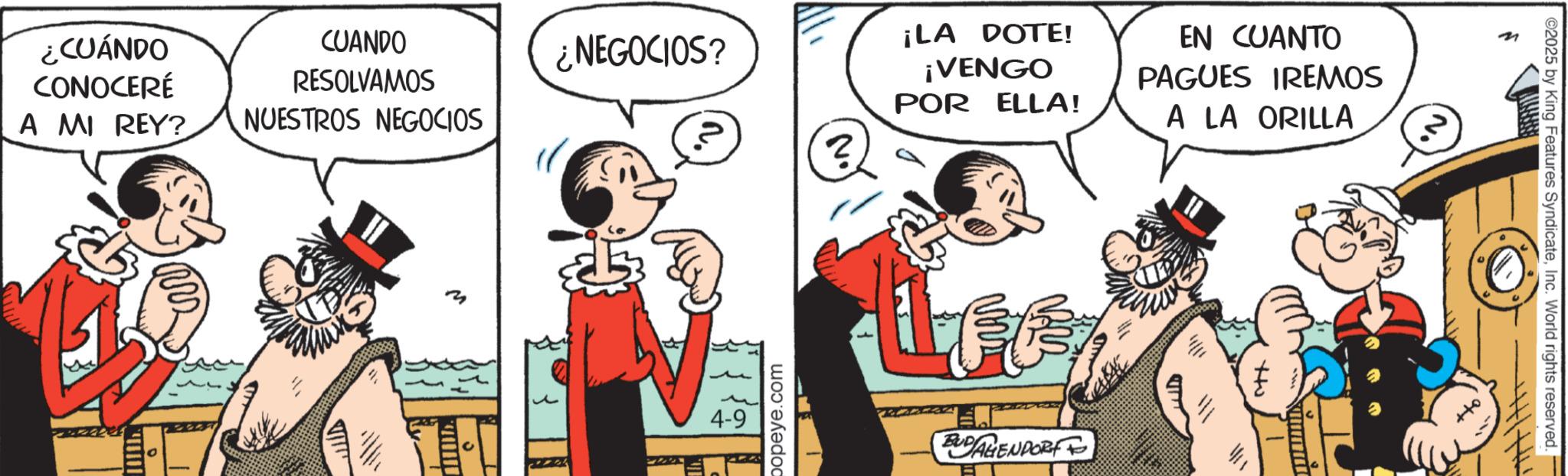 Comic book OCR: ¿CUÁNDO CONOCERÉ A MI REY? ¡LA DOTE! EN CUANTO CUANDO RESOLVAMOS ¿NEGOCIOS? ¡VENGO POR ELLA! NUESTROS NEGOCIOS PAGUES IREMOS A LA ORILLA 3 W m 4-9 popeye.com BUDAGENDORF + 'N ©2025 by King Features SyndicateInc. World rights reserved. ¿ CUÁNDO CONOCERÉ A MI REY ? ¡ LA DOTE ! EN CUANTO CUANDO RESOLVAMOS ¿ NEGOCIOS ? ¡ VENGO POR ELLA ! NUESTROS NEGOCIOS PAGUES IREMOS A LA ORILLA 3 W m 4-9 popeye.com BUDAGENDORF + ' N © 2025 by King Features SyndicateInc. World rights reserved .