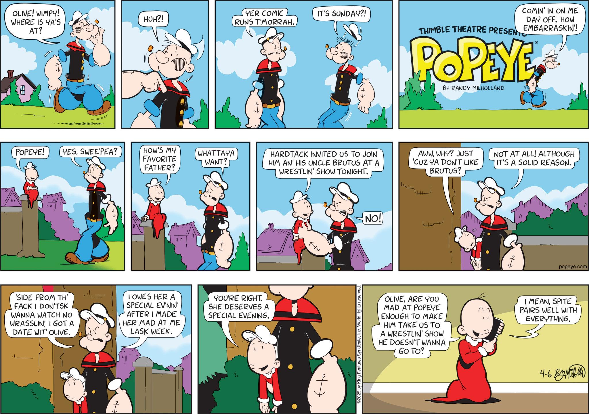 Gesture OCR: OLIVE! WIMPY! WHERE IS YA'S HUH?! YER COMIC RUNS T'MORRAH. IT'S SUNDAY?! AT? ? POPEYE! YESSWEEPEA? HOW'S MY FAVORITE WHATTAYA WANT? CO FATHER? 'SIDE FROM TH' FACK I DON'TSK WANNA WATCH NO WRASSLIN I GOT A DATE WIT' OLIVE. I OWES HER A SPECIAL EV'NIN' AFTER I MADE HER MAD AT ME LASK WEEK. YOU'RE RIGHT. SHE DESERVES A SPECIAL EVENING. HARDTACK INVITED US TO JOIN HIM AN' HIS UNCLE BRUTUS AT A WRESTLIN' SHOW TONIGHT. ?? ©2025 by King Features SyndicateInc. World rights reserved. NO! COMIN' IN ON ME DAY OFF. HOW THIMBLE THEATRE PRESENT EMBARRASKIN'! POPEYE BY RANDY MILHOLLAND AWWWHY? JUST 'CUZ YA DON'T LIKE BRUTUS? NOT AT ALL! ALTHOUGH IT'S A SOLID REASON. Ho popeye.com OLIVEARE YOU MAD AT POPEYE ENOUGH TO MAKE HIM TAKE US TO A WRESTLIN' SHOW HE DOESN'T WANNA GO TO? I MEANSPITE PAIRS WELL WITH EVERYTHING. 4-6 Pibe OLIVE ! WIMPY ! WHERE IS YA'S HUH ?! YER COMIC RUNS T'MORRAH . IT'S SUNDAY ?! AT ? ? POPEYE ! YESSWEEPEA ? HOW'S MY FAVORITE WHATTAYA WANT ? CO FATHER ? ' SIDE FROM TH ' FACK I DON'TSK WANNA WATCH NO WRASSLIN I GOT A DATE WIT ' OLIVE . I OWES HER A SPECIAL EV'NIN ' AFTER I MADE HER MAD AT ME LASK WEEK . YOU'RE RIGHT . SHE DESERVES A SPECIAL EVENING . HARDTACK INVITED US TO JOIN HIM AN ' HIS UNCLE BRUTUS AT A WRESTLIN ' SHOW TONIGHT . ?? © 2025 by King Features SyndicateInc. World rights reserved . NO ! COMIN ' IN ON ME DAY OFF . HOW THIMBLE THEATRE PRESENT EMBARRASKIN ' ! POPEYE BY RANDY MILHOLLAND AWWWHY ? JUST ' CUZ YA DON'T LIKE BRUTUS ? NOT AT ALL ! ALTHOUGH IT'S A SOLID REASON . Ho popeye.com OLIVEARE YOU MAD AT POPEYE ENOUGH TO MAKE HIM TAKE US TO A WRESTLIN ' SHOW HE DOESN'T WANNA GO TO ? I MEANSPITE PAIRS WELL WITH EVERYTHING . 4-6 Pibe