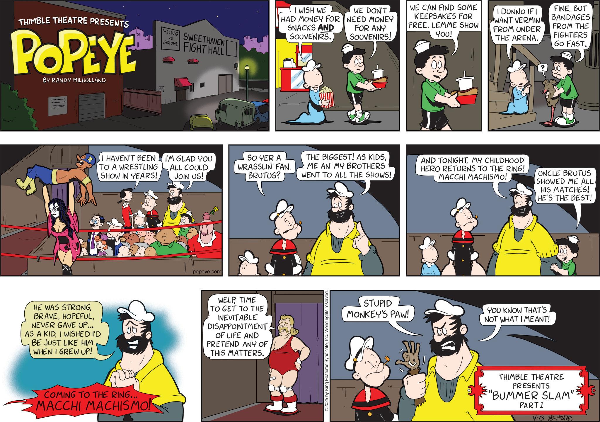 Publication OCR: THIMBLE THEATRE PRESENTS POPEYE BY RANDY MILHOLLAND YUNG SWEETHAVEN VS VARLOWE FIGHT HALL I HAVEN'T BEEN TO A WRESTLING SHOW IN YEARS! I'M GLAD YOU ALL COULD JOIN US! popeye.com SO YER A WRASSLIN' FANBRUTUS? HE WAS STRONGNEVER GAVE UP... AS A KIDI WISHED I'D BE JUST LIKE HIM WHEN I GREW UP! WELPTIME TO GET TO THE INEVITABLE DISAPPOINTMENT OF LIFE AND PRETEND ANY OF THIS MATTERS. COMING TO THE RING... MACCHI MACHISMO! I WISH WE HAD MONEY FOR SNACKS AND SOUVENIRS. WE DON'T NEED MONEY FOR ANY SOUVENIRS! WE CAN FIND SOME KEEPSAKES FOR FREE. LEMME SHOW YOU! I DUNNO IF I WANT VERMIN FROM UNDER THE ARENA. FINEBUT BANDAGES FROM THE FIGHTERS GO FAST. THE BIGGEST! AS KIDSME AN' MY BROTHERS WENT TO ALL THE SHOWS! AND TONIGHTMY CHILDHOOD HERO RETURNS TO THE RING! MACCHI MACHISMO! UNCLE BRUTUS SHOWED ME ALL. HIS MATCHES! HE'S THE BEST! 2025 by King Features SyndicateInc. World rights reserved. STUPID MONKEY'S PAW! YOU KNOW THAT'S NOT WHAT I MEANT! THIMBLE THEATRE PRESENTS "BUMMER SLAM" PART 1 4-13 ?? ??? THIMBLE THEATRE PRESENTS POPEYE BY RANDY MILHOLLAND YUNG SWEETHAVEN VS VARLOWE FIGHT HALL I HAVEN'T BEEN TO A WRESTLING SHOW IN YEARS ! I'M GLAD YOU ALL COULD JOIN US ! popeye.com SO YER A WRASSLIN ' FANBRUTUS ? HE WAS STRONGNEVER GAVE UP ... AS A KIDI WISHED I'D BE JUST LIKE HIM WHEN I GREW UP ! WELPTIME TO GET TO THE INEVITABLE DISAPPOINTMENT OF LIFE AND PRETEND ANY OF THIS MATTERS . COMING TO THE RING ... MACCHI MACHISMO ! I WISH WE HAD MONEY FOR SNACKS AND SOUVENIRS . WE DON'T NEED MONEY FOR ANY SOUVENIRS ! WE CAN FIND SOME KEEPSAKES FOR FREE . LEMME SHOW YOU ! I DUNNO IF I WANT VERMIN FROM UNDER THE ARENA . FINEBUT BANDAGES FROM THE FIGHTERS GO FAST . THE BIGGEST ! AS KIDSME AN ' MY BROTHERS WENT TO ALL THE SHOWS ! AND TONIGHTMY CHILDHOOD HERO RETURNS TO THE RING ! MACCHI MACHISMO ! UNCLE BRUTUS SHOWED ME ALL . HIS MATCHES ! HE'S THE BEST ! 2025 by King Features SyndicateInc. World rights reserved . STUPID MONKEY'S PAW ! YOU KNOW THAT'S NOT WHAT I MEANT ! THIMBLE THEATRE PRESENTS " BUMMER SLAM " PART 1 4-13 ?? ???