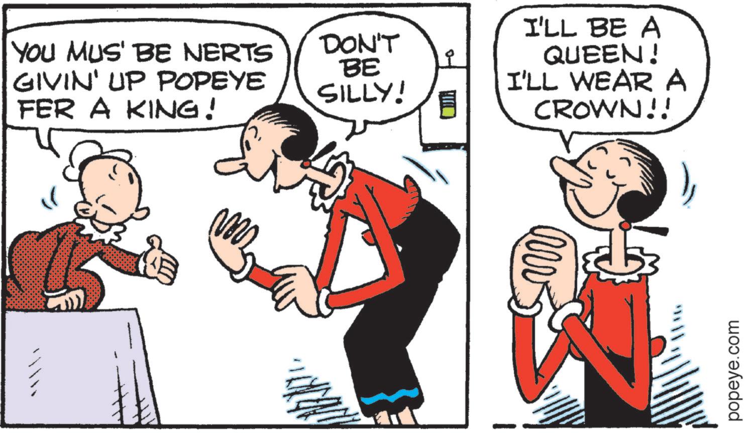 Publication OCR: YOU MUS' BE NERTS GIVIN' UP POPEYE FER A KING! DON'T BE SILLY! I'LL BE A QUEEN! I'LL WEAR A CROWN!! ? popeye.com YOU MUS ' BE NERTS GIVIN ' UP POPEYE FER A KING ! DON'T BE SILLY ! I'LL BE A QUEEN ! I'LL WEAR A CROWN !! ? popeye.com