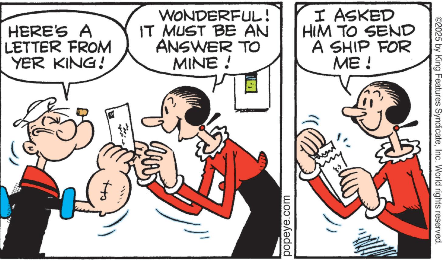 Pleased OCR: HERE'S A LETTER FROM YER KING! WONDERFUL! IT MUST BE AN ANSWER TO MINE ! I ASKED HIM TO SEND A SHIP FOR ME ! +to popeye.com ©2025 by King Features SyndicateInc. World rights reserved. HERE'S A LETTER FROM YER KING ! WONDERFUL ! IT MUST BE AN ANSWER TO MINE ! I ASKED HIM TO SEND A SHIP FOR ME ! + to popeye.com © 2025 by King Features SyndicateInc. World rights reserved .