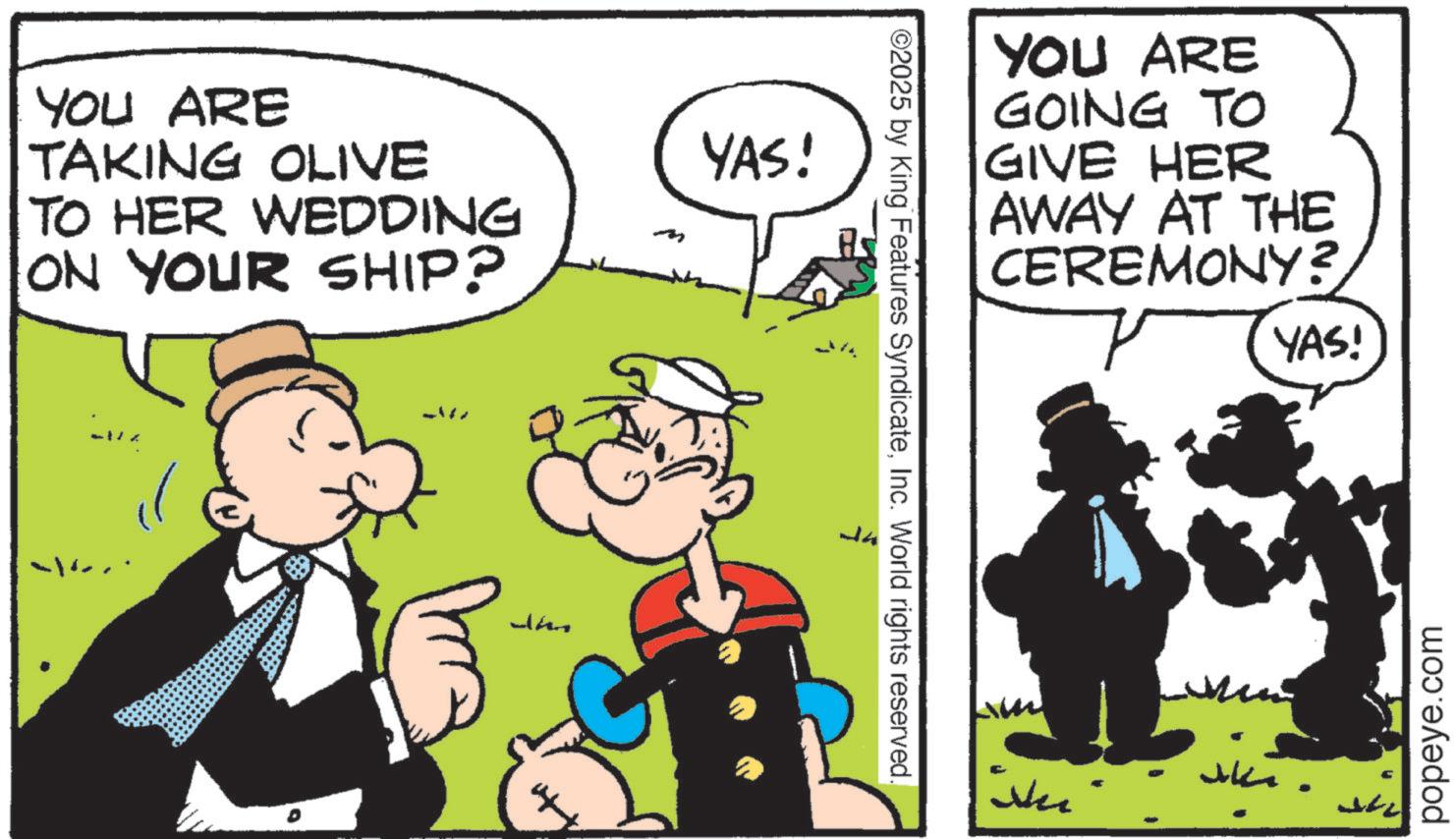 Animated cartoon OCR: YOU ARE TAKING OLIVE TO HER WEDDING ON YOUR SHIP? m Whe YAS! ©2025 by King Features SyndicateInc. World rights reserved. YOU ARE GOING TO GIVE HER AWAY AT THE CEREMONY? Ne YAS! ????? popeye.com YOU ARE TAKING OLIVE TO HER WEDDING ON YOUR SHIP ? m Whe YAS ! © 2025 by King Features SyndicateInc. World rights reserved . YOU ARE GOING TO GIVE HER AWAY AT THE CEREMONY ? Ne YAS ! ????? popeye.com