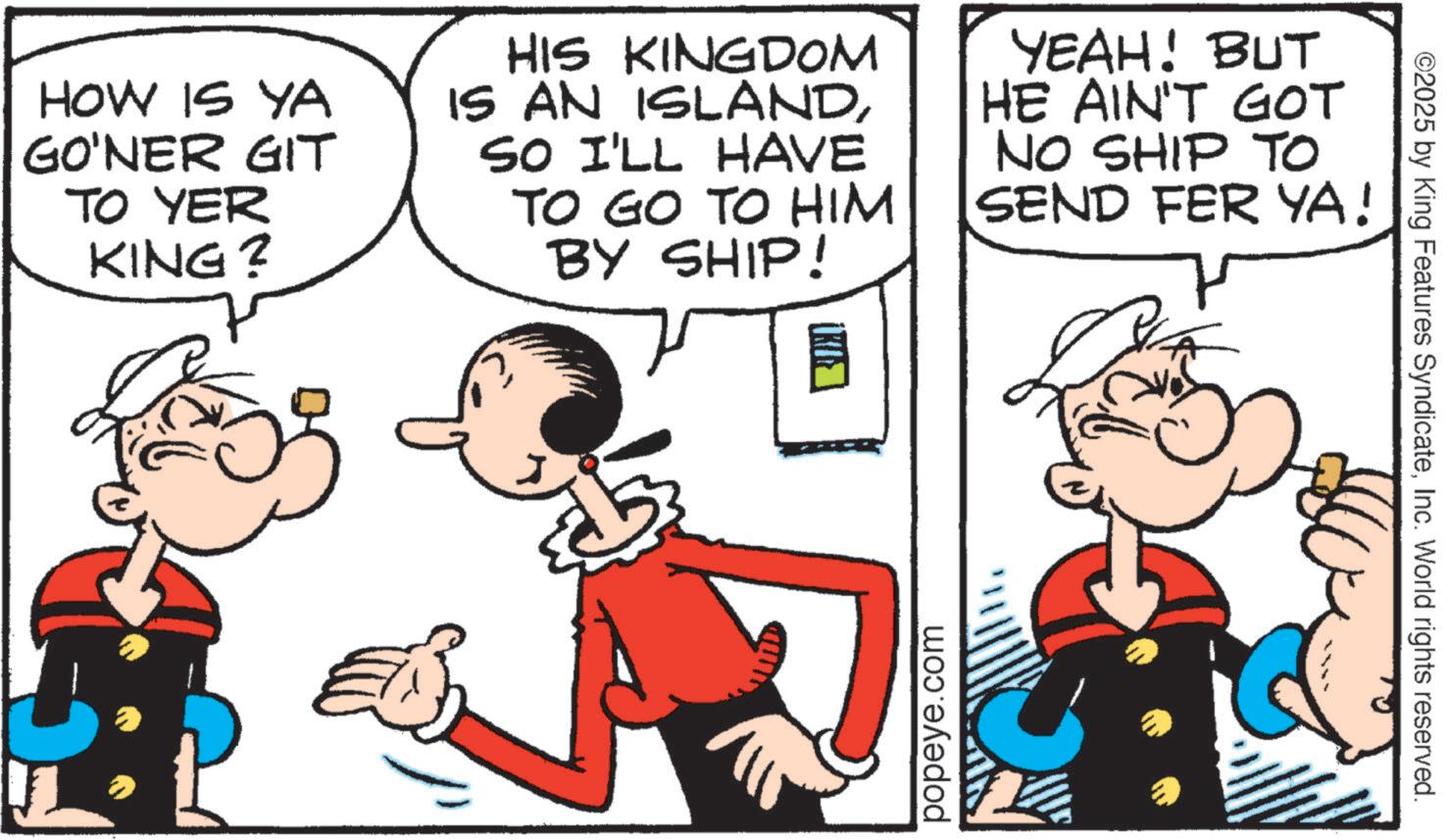 Animated cartoon OCR: HOW IS YA GO'NER GIT TO YER KING? HIS KINGDOM IS AN ISLANDSO I'LL HAVE TO GO TO HIM BY SHIP! YEAH! BUT HE AIN'T GOT NO SHIP TO SEND FER YA! popeye.com ©2025 by King Features SyndicateInc. World rights reserved. HOW IS YA GO'NER GIT TO YER KING ? HIS KINGDOM IS AN ISLANDSO I'LL HAVE TO GO TO HIM BY SHIP ! YEAH ! BUT HE AIN'T GOT NO SHIP TO SEND FER YA ! popeye.com © 2025 by King Features SyndicateInc. World rights reserved .