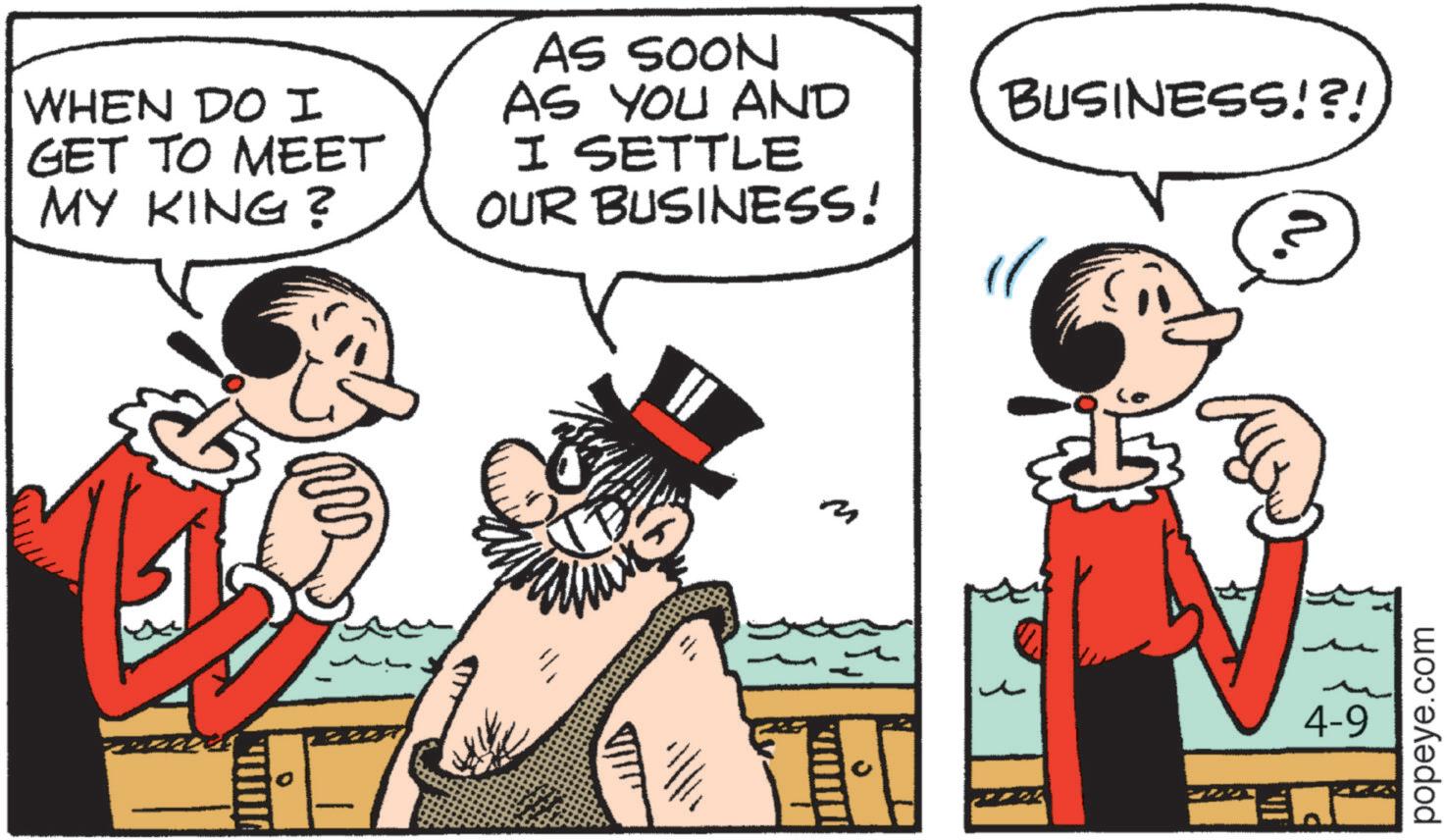 Publication OCR: WHEN DO I GET TO MEET MY KING? AS SOON AS YOU AND I SETTLE OUR BUSINESS! m BUSINESS!?! 4-9 popeye.com WHEN DO I GET TO MEET MY KING ? AS SOON AS YOU AND I SETTLE OUR BUSINESS ! m BUSINESS ! ? ! 4-9 popeye.com