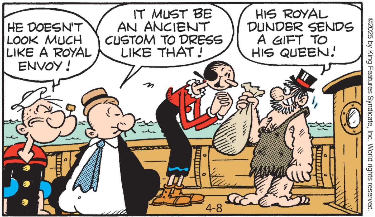 Comic book OCR: ©2025 by King Features SyndicateInc. World rights reserved. HE DOESN'T LOOK MUCH LIKE A ROYAL ENVOY! IT MUST BE AN ANCIENT CUSTOM TO DRESS LIKE THAT! HIS ROYAL DUNDER SENDS A GIFT TO HIS QUEEN! 0 4-8 © 2025 by King Features SyndicateInc. World rights reserved . HE DOESN'T LOOK MUCH LIKE A ROYAL ENVOY ! IT MUST BE AN ANCIENT CUSTOM TO DRESS LIKE THAT ! HIS ROYAL DUNDER SENDS A GIFT TO HIS QUEEN ! 0 4-8