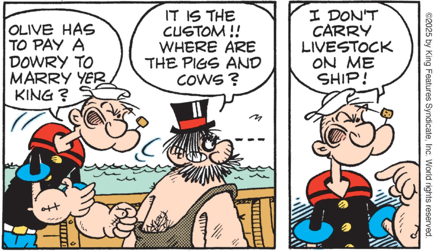 Comic book OCR: OLIVE HAS TO PAY A DOWRY TO MARRY YER KING? IT IS THE CUSTOM !! WHERE ARE THE PIGS AND COWS? I DON'T CARRY LIVESTOCK ON ME SHIP! ott m ©2025 by King Features SyndicateInc. World rights reserved. OLIVE HAS TO PAY A DOWRY TO MARRY YER KING ? IT IS THE CUSTOM !! WHERE ARE THE PIGS AND COWS ? I DON'T CARRY LIVESTOCK ON ME SHIP ! ott m © 2025 by King Features SyndicateInc. World rights reserved .