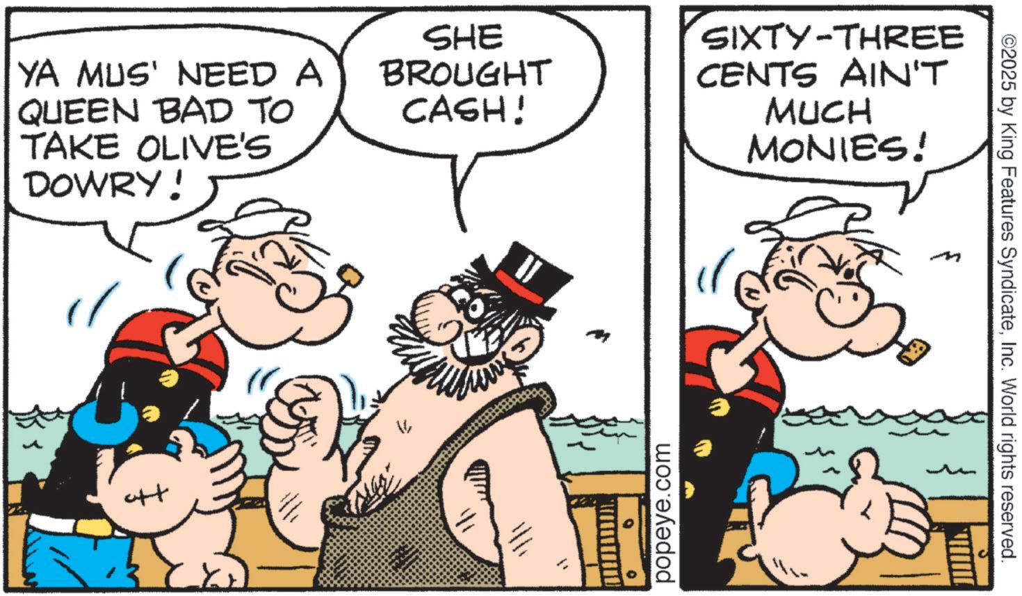 Animation OCR: YA MUS' NEED A QUEEN BAD TO TAKE OLIVE'S DOWRY! SHE BROUGHT CASH! SIXTY-THREE CENTS AIN'T MUCH MONIES! ° popeye.com ©2025 by King Features SyndicateInc. World rights reserved. YA MUS ' NEED A QUEEN BAD TO TAKE OLIVE'S DOWRY ! SHE BROUGHT CASH ! SIXTY - THREE CENTS AIN'T MUCH MONIES ! ° popeye.com © 2025 by King Features SyndicateInc. World rights reserved .