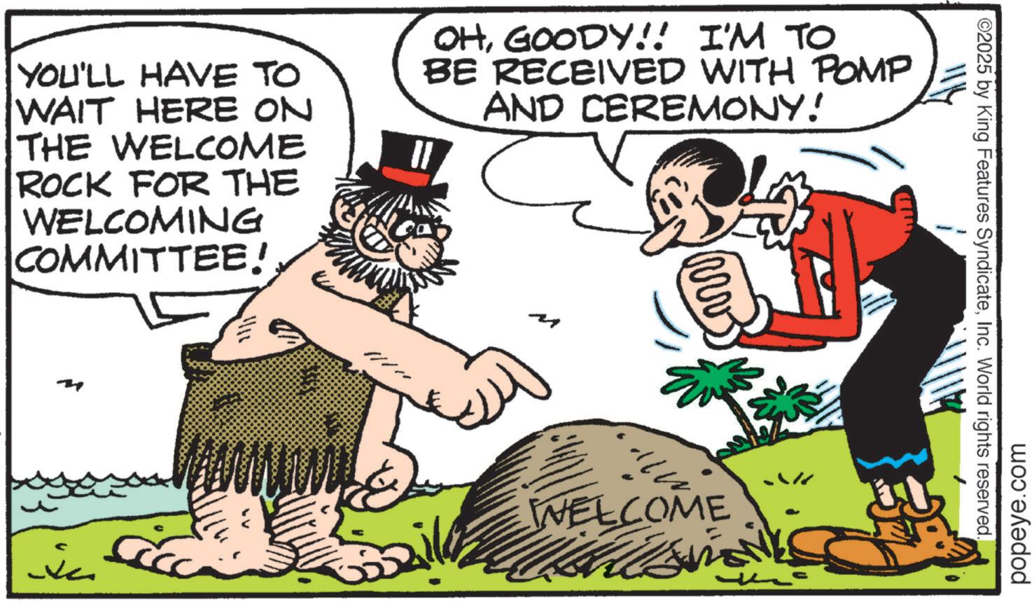 Fictional character OCR: YOU'LL HAVE TO WAIT HERE ON THE WELCOME ROCK FOR THE WELCOMING COMMITTEE! ?? OHGOODY!! I'M TO BE RECEIVED WITH POMP AND CEREMONY! MV Ev WELCOME ww popeye.com ©2025 by King Features SyndicateInc. World rights reserved. ? YOU'LL HAVE TO WAIT HERE ON THE WELCOME ROCK FOR THE WELCOMING COMMITTEE ! ?? OHGOODY !! I'M TO BE RECEIVED WITH POMP AND CEREMONY ! MV Ev WELCOME ww popeye.com © 2025 by King Features SyndicateInc. World rights reserved . ?