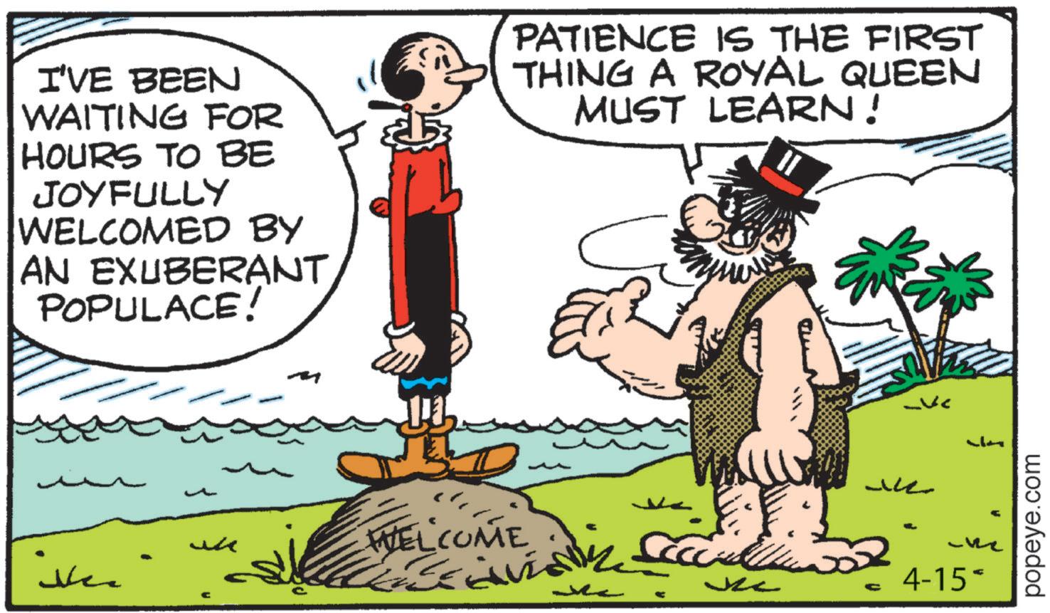 Publication OCR: I'VE BEEN WAITING FOR HOURS TO BE JOYFULLY WELCOMED BY AN EXUBERANT POPULACE! PATIENCE IS THE FIRST THING A ROYAL QUEEN MUST LEARN! e ?? WELCOME 4-15- popeye.com I'VE BEEN WAITING FOR HOURS TO BE JOYFULLY WELCOMED BY AN EXUBERANT POPULACE ! PATIENCE IS THE FIRST THING A ROYAL QUEEN MUST LEARN ! e ?? WELCOME 4-15- popeye.com