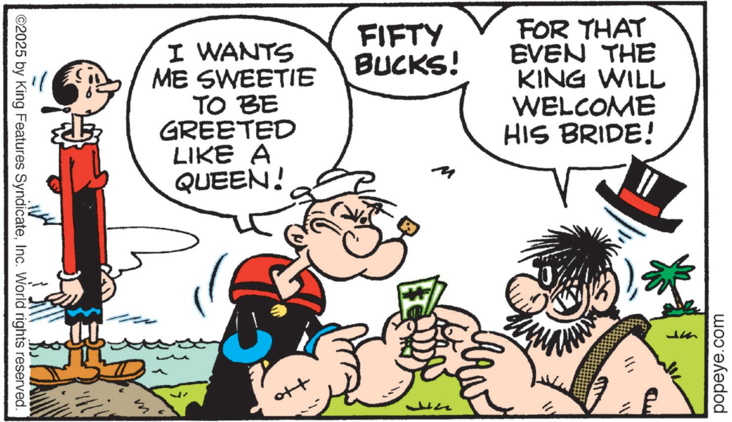 Animated cartoon OCR: ©2025 by King Features SyndicateInc. World rights reserved. ?? I WANTS ME SWEETIE TO BE GREETED LIKE A QUEEN! ott FIFTY BUCKS! FOR THAT EVEN THE KING WILL WELCOME HIS BRIDE! M popeye.com © 2025 by King Features SyndicateInc. World rights reserved . ?? I WANTS ME SWEETIE TO BE GREETED LIKE A QUEEN ! ott FIFTY BUCKS ! FOR THAT EVEN THE KING WILL WELCOME HIS BRIDE ! M popeye.com