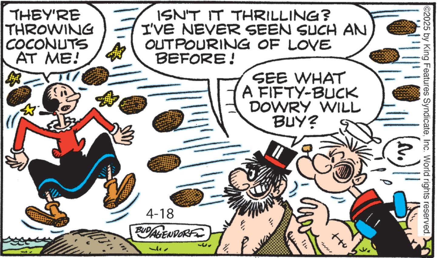 Animated cartoon OCR: ©2025 by King Features SyndicateInc. World rights reserved. THEY'RE THROWING COCONUTS AT ME! ? ISN'T IT THRILLING? I'VE NEVER SEEN SUCH AN OUTPOURING OF LOVE BEFORE! SEE WHAT A FIFTY-BUCK DOWRY WILL BUY? 4-18 BUDAGENDORF N. 114 © 2025 by King Features SyndicateInc. World rights reserved . THEY'RE THROWING COCONUTS AT ME ! ? ISN'T IT THRILLING ? I'VE NEVER SEEN SUCH AN OUTPOURING OF LOVE BEFORE ! SEE WHAT A FIFTY - BUCK DOWRY WILL BUY ? 4-18 BUDAGENDORF N. 114