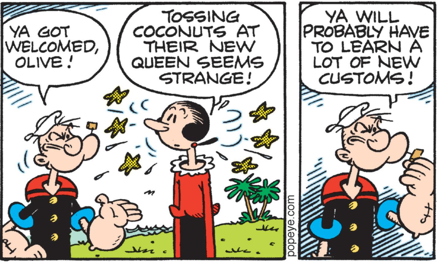 Comic book OCR: YA GOT WELCOMEDOLIVE! TOSSING COCONUTS AT THEIR NEW QUEEN SEEMS STRANGE! YA WILL PROBABLY HAVE TO LEARN A LOT OF NEW CUSTOMS! M ? C popeye.com +to YA GOT WELCOMEDOLIVE ! TOSSING COCONUTS AT THEIR NEW QUEEN SEEMS STRANGE ! YA WILL PROBABLY HAVE TO LEARN A LOT OF NEW CUSTOMS ! M ? C popeye.com + to