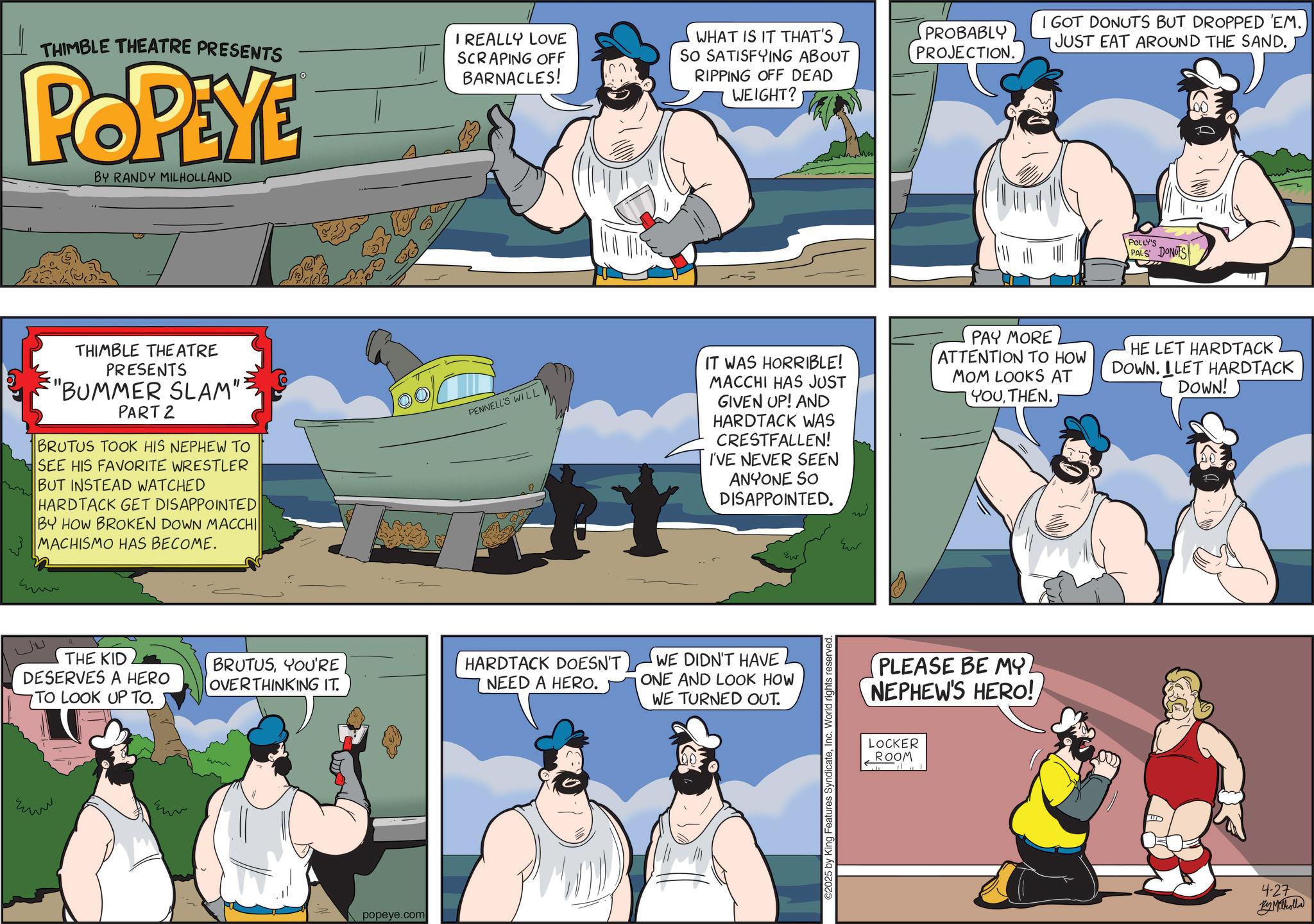 Comics OCR: THIMBLE THEATRE PRESENTS POPEYE BY RANDY MILHOLLAND I REALLY LOVE SCRAPING OFF BARNACLES! WHAT IS IT THAT'S SO SATISFYING ABOUT RIPPING OFF DEAD WEIGHT? THIMBLE THEATRE PRESENTS "BUMMER SLAM": PART 2 BRUTUS TOOK HIS NEPHEW TO SEE HIS FAVORITE WRESTLER BUT INSTEAD WATCHED HARDTACK GET DISAPPOINTED BY HOW BROKEN DOWN MACCHI MACHISMO HAS BECOME. ?? THE KID DESERVES A HERO TO LOOK UP TO. ??? ??? PENNELL'S WILL BRUTUSYOU'RE OVERTHINKING IT. HARDTACK DOESN'T NEED A HERO. popeye.com PROBABLY PROJECTION. I GOT DONUTS BUT DROPPED 'EM. JUST EAT AROUND THE SAND. POLLY'S PALS DONUTS IT WAS HORRIBLE! MACCHI HAS JUST GIVEN UP! AND HARDTACK WAS CRESTFALLEN! I'VE NEVER SEEN ANYONE SO DISAPPOINTED. PAY MORE ATTENTION TO HOW MOM LOOKS AT YOUTHEN.J HE LET HARDTACK DOWN. ILET HARDTACK DOWN! WE DIDN'T HAVE ONE AND LOOK HOW WE TURNED OUT. Ew ©2025 by King Features SyndicateInc. World rights reserved. ??? PLEASE BE MY. NEPHEW'S HERO! LOCKER ROOM 4-27 Ky Maholla THIMBLE THEATRE PRESENTS POPEYE BY RANDY MILHOLLAND I REALLY LOVE SCRAPING OFF BARNACLES ! WHAT IS IT THAT'S SO SATISFYING ABOUT RIPPING OFF DEAD WEIGHT ? THIMBLE THEATRE PRESENTS " BUMMER SLAM " : PART 2 BRUTUS TOOK HIS NEPHEW TO SEE HIS FAVORITE WRESTLER BUT INSTEAD WATCHED HARDTACK GET DISAPPOINTED BY HOW BROKEN DOWN MACCHI MACHISMO HAS BECOME . ?? THE KID DESERVES A HERO TO LOOK UP TO . ??? ??? PENNELL'S WILL BRUTUSYOU'RE OVERTHINKING IT . HARDTACK DOESN'T NEED A HERO . popeye.com PROBABLY PROJECTION . I GOT DONUTS BUT DROPPED ' EM . JUST EAT AROUND THE SAND . POLLY'S PALS DONUTS IT WAS HORRIBLE ! MACCHI HAS JUST GIVEN UP ! AND HARDTACK WAS CRESTFALLEN ! I'VE NEVER SEEN ANYONE SO DISAPPOINTED . PAY MORE ATTENTION TO HOW MOM LOOKS AT YOUTHEN.J HE LET HARDTACK DOWN . ILET HARDTACK DOWN ! WE DIDN'T HAVE ONE AND LOOK HOW WE TURNED OUT . Ew © 2025 by King Features SyndicateInc. World rights reserved . ??? PLEASE BE MY . NEPHEW'S HERO ! LOCKER ROOM 4-27 Ky Maholla