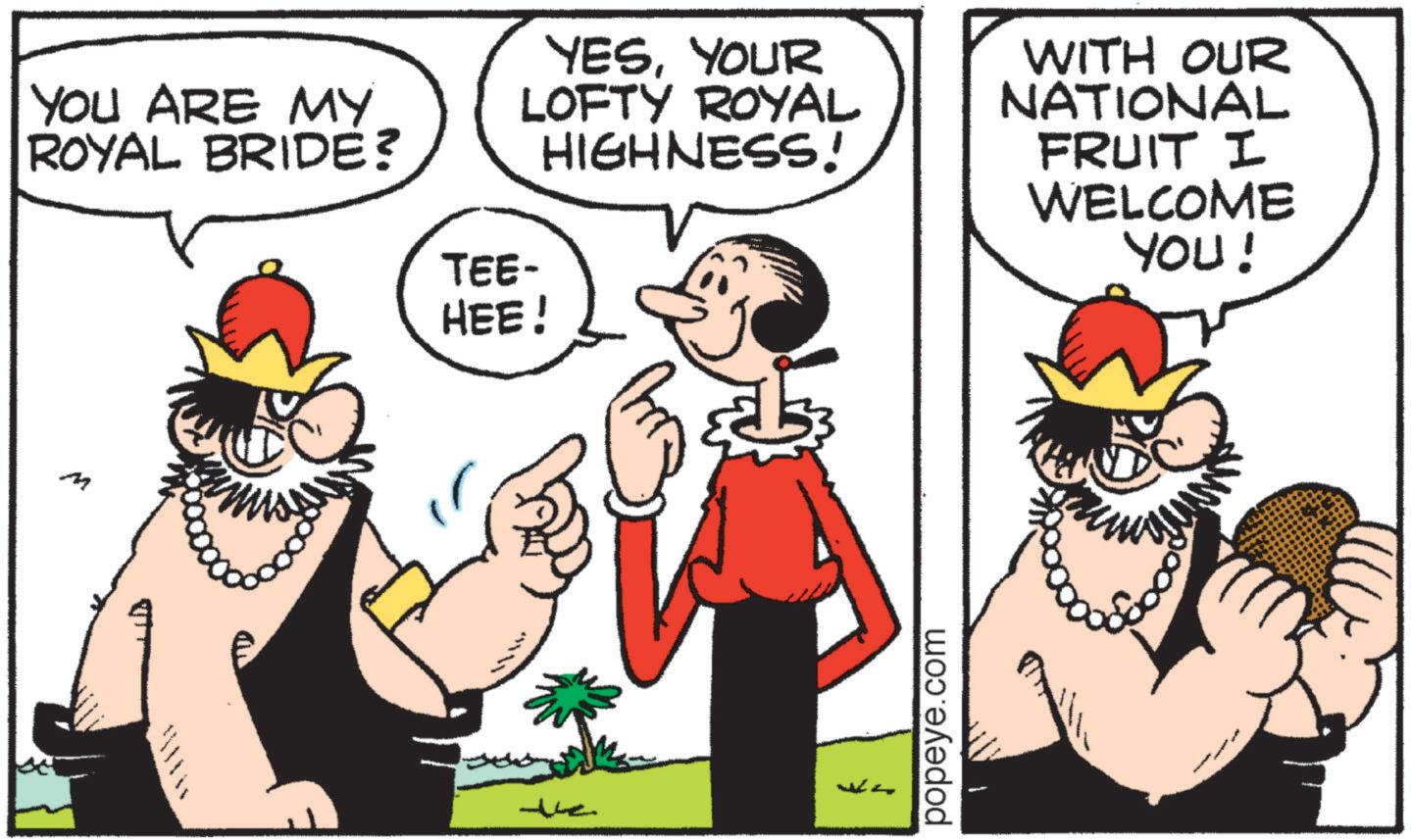 Publication OCR: YOU ARE MY ROYAL BRIDE? TEE- YESYOUR LOFTY ROYAL HIGHNESS! HEE! WITH OUR NATIONAL FRUIT I WELCOME YOU! M (m ? popeye.com YOU ARE MY ROYAL BRIDE ? TEE- YESYOUR LOFTY ROYAL HIGHNESS ! HEE ! WITH OUR NATIONAL FRUIT I WELCOME YOU ! M ( m ? popeye.com