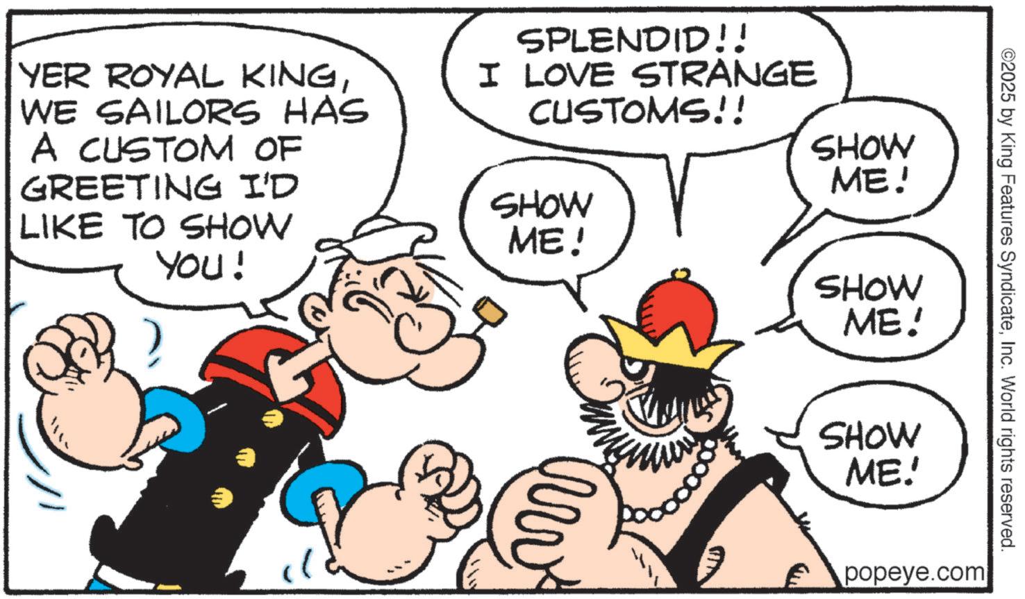 Comics OCR: YER ROYAL KINGWE SAILORS HAS A CUSTOM OF GREETING I'D LIKE TO SHOW You! SPLENDID!! I LOVE STRANGE CUSTOMS!! SHOW ME! SHOW ME! boooooo SHOW ME! SHOW ME! ©2025 by King Features SyndicateInc. World rights reserved. popeye.com YER ROYAL KINGWE SAILORS HAS A CUSTOM OF GREETING I'D LIKE TO SHOW You ! SPLENDID !! I LOVE STRANGE CUSTOMS !! SHOW ME ! SHOW ME ! boooooo SHOW ME ! SHOW ME ! © 2025 by King Features SyndicateInc. World rights reserved . popeye.com