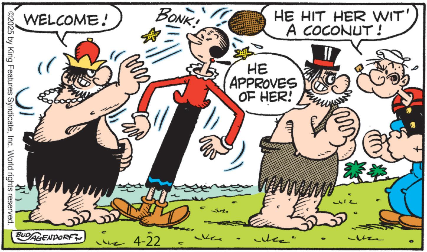 Comics OCR: WELCOME! " BONK! HE HIT HER WIT' A COCONUT! HE APPROVES OF HER! C BUDAGENDORF 4-22 D W Wes L ©2025 by King Features SyndicateInc. World rights reserved. 0 WELCOME ! " BONK ! HE HIT HER WIT ' A COCONUT ! HE APPROVES OF HER ! C BUDAGENDORF 4-22 D W Wes L © 2025 by King Features SyndicateInc. World rights reserved . 0