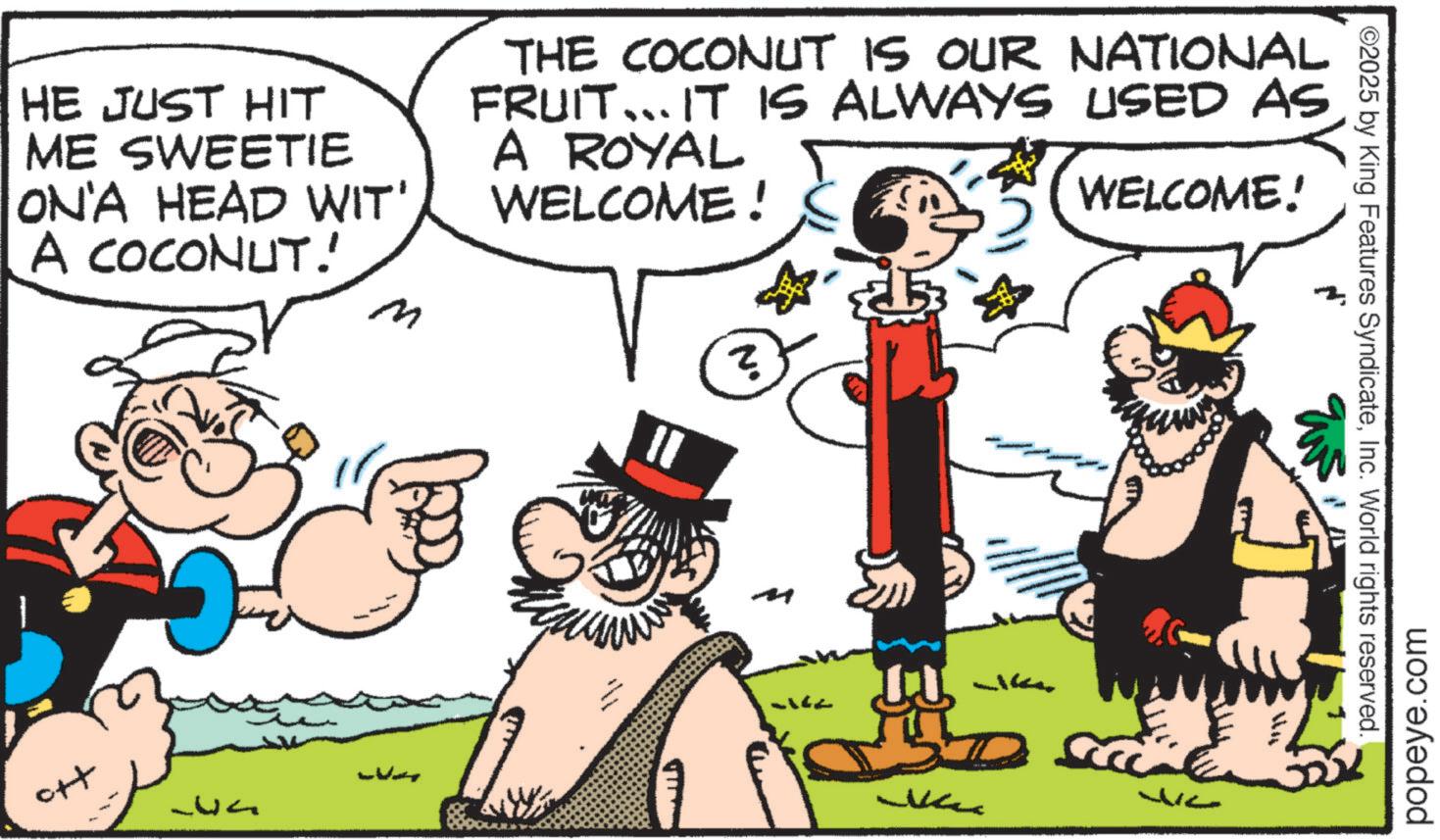 Comics OCR: ©2025 by King Features SyndicateInc. World rights reserved. HE JUST HIT ME SWEETIE ON'A HEAD WIT' A COCONUT.' m THE COCONUT IS OUR NATIONAL FRUIT... IT IS ALWAYS USED AS A ROYAL WELCOME! WELCOME! 357 ? popeye.com © 2025 by King Features SyndicateInc. World rights reserved . HE JUST HIT ME SWEETIE ON'A HEAD WIT ' A COCONUT . ' m THE COCONUT IS OUR NATIONAL FRUIT ... IT IS ALWAYS USED AS A ROYAL WELCOME ! WELCOME ! 357 ? popeye.com