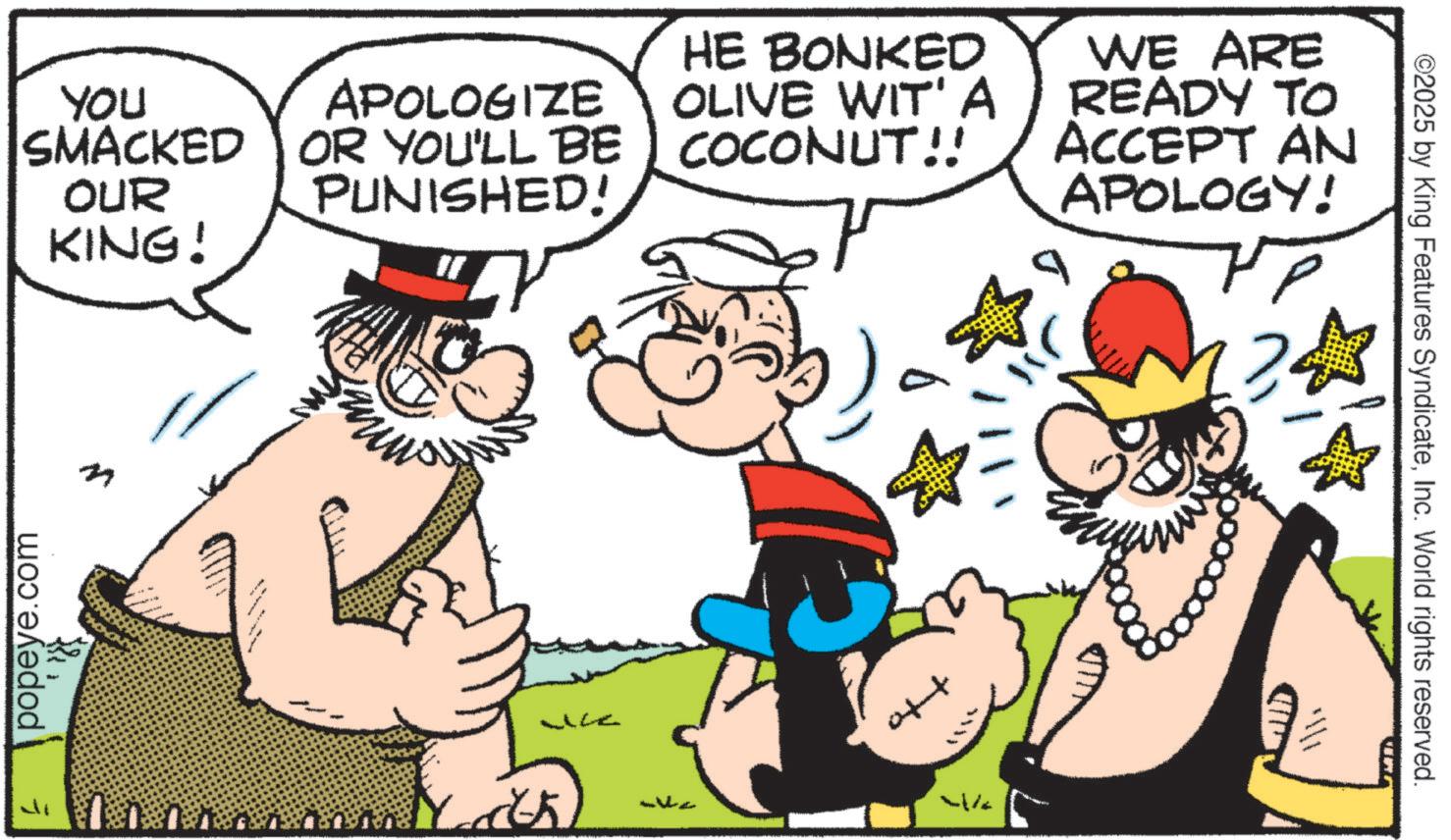 Animation OCR: YOU SMACKED OUR KING! APOLOGIZE OR YOU'LL BE PUNISHED! HE BONKED OLIVE WIT'A COCONUT!! WE ARE READY TO ACCEPT AN APOLOGY! popeye.com 4% ©2025 by King Features SyndicateInc. World rights reserved. YOU SMACKED OUR KING ! APOLOGIZE OR YOU'LL BE PUNISHED ! HE BONKED OLIVE WIT'A COCONUT !! WE ARE READY TO ACCEPT AN APOLOGY ! popeye.com 4 % © 2025 by King Features SyndicateInc. World rights reserved .