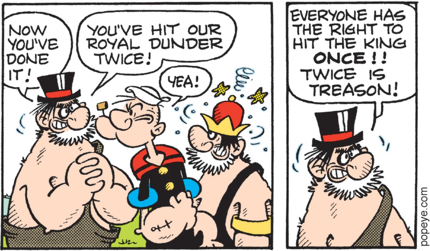 Comics OCR: NOW YOU'VE DONE IT! ? YOU'VE HIT OUR ROYAL DUNDER TWICE! YEA! ??? ott ??? EVERYONE HAS THE RIGHT TO HIT THE KING ONCE!! TWICE IS TREASON! popeye.com NOW YOU'VE DONE IT ! ? YOU'VE HIT OUR ROYAL DUNDER TWICE ! YEA ! ??? ott ??? EVERYONE HAS THE RIGHT TO HIT THE KING ONCE !! TWICE IS TREASON ! popeye.com
