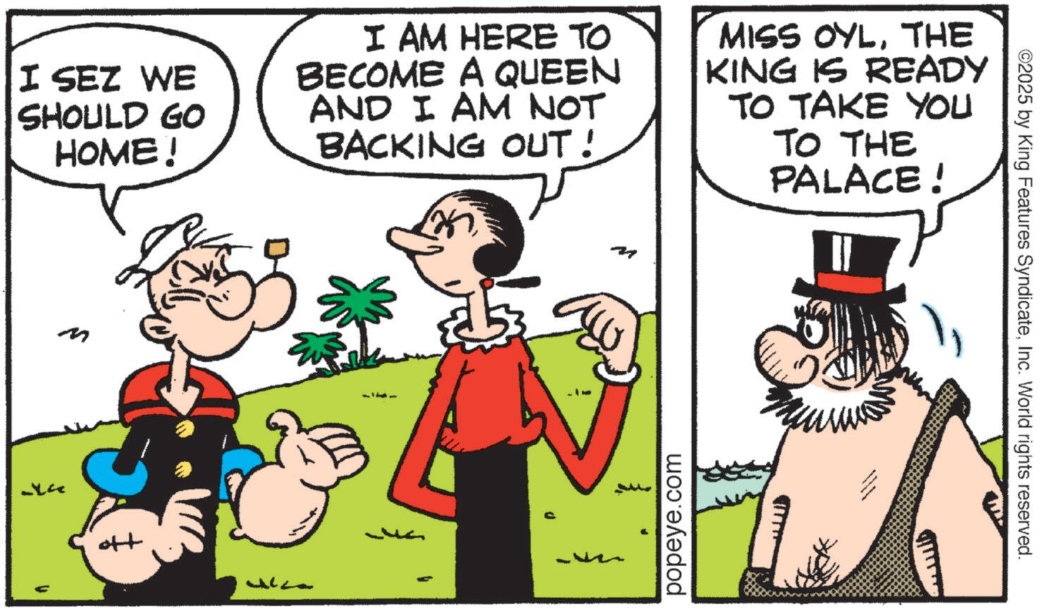 Animated cartoon OCR: I SEZ WE SHOULD GO HOME! I AM HERE TO BECOME A QUEEN AND I AM NOT BACKING OUT! MISS OYLTHE KING IS READY TO TAKE YOU TO THE PALACE! m popeye.com ©2025 by King Features SyndicateInc. World rights reserved. I SEZ WE SHOULD GO HOME ! I AM HERE TO BECOME A QUEEN AND I AM NOT BACKING OUT ! MISS OYLTHE KING IS READY TO TAKE YOU TO THE PALACE ! m popeye.com © 2025 by King Features SyndicateInc. World rights reserved .