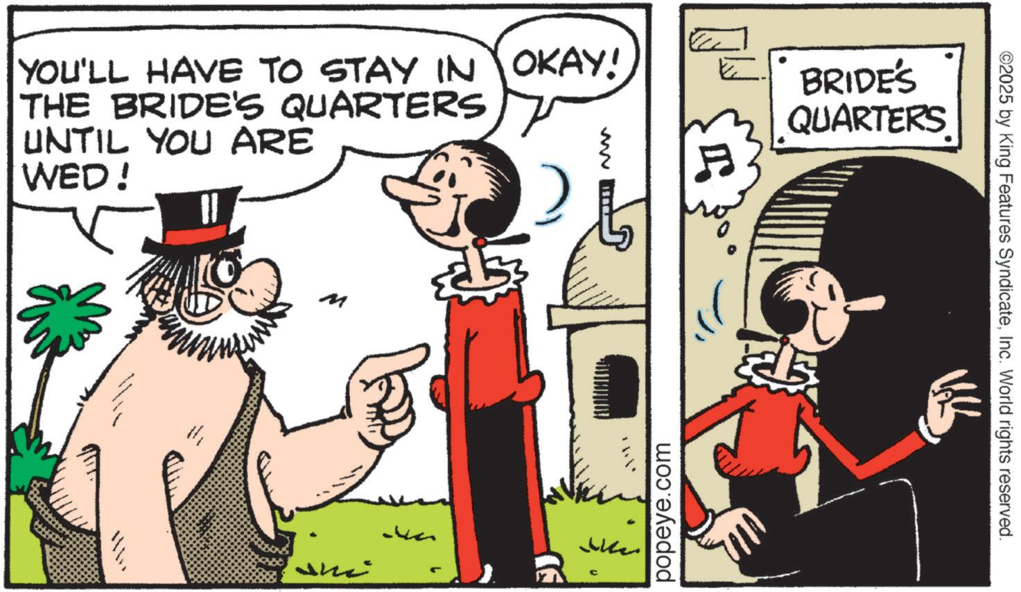 Animated cartoon OCR: YOU'LL HAVE TO STAY IN OKAY! THE BRIDE'S QUARTERS UNTIL YOU ARE WED! ww M Va ? Like BRIDE'S QUARTERS popeye.com ©2025 by King Features SyndicateInc. World rights reserved. YOU'LL HAVE TO STAY IN OKAY ! THE BRIDE'S QUARTERS UNTIL YOU ARE WED ! ww M Va ? Like BRIDE'S QUARTERS popeye.com © 2025 by King Features SyndicateInc. World rights reserved .