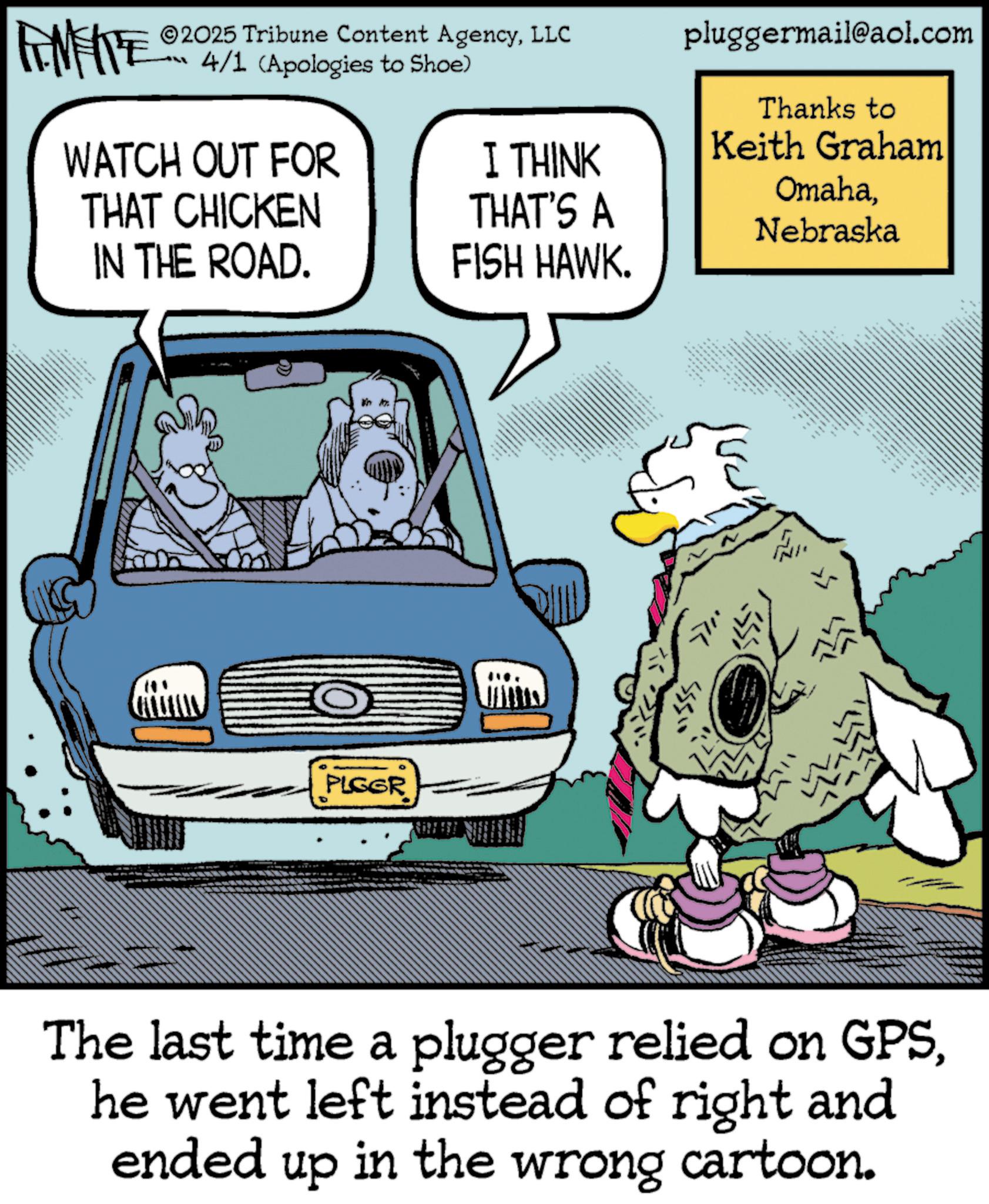 Photo caption OCR: ZY WY 2025 Tribune Content AgencyLLC 4/1 (Apologies to Shoe) WATCH OUT FOR THAT CHICKEN IN THE ROAD. I THINK THAT'S A FISH HAWK. pluggermail@aol.com Thanks to Keith Graham OmahaNebraska 8 PLGGR L www. The last time a plugger relied on GPShe went left instead of right and ended up in the wrong cartoon. ZY WY 2025 Tribune Content AgencyLLC 4/1 ( Apologies to Shoe ) WATCH OUT FOR THAT CHICKEN IN THE ROAD . I THINK THAT'S A FISH HAWK . pluggermail@aol.com Thanks to Keith Graham OmahaNebraska 8 PLGGR L www . The last time a plugger relied on GPShe went left instead of right and ended up in the wrong cartoon .