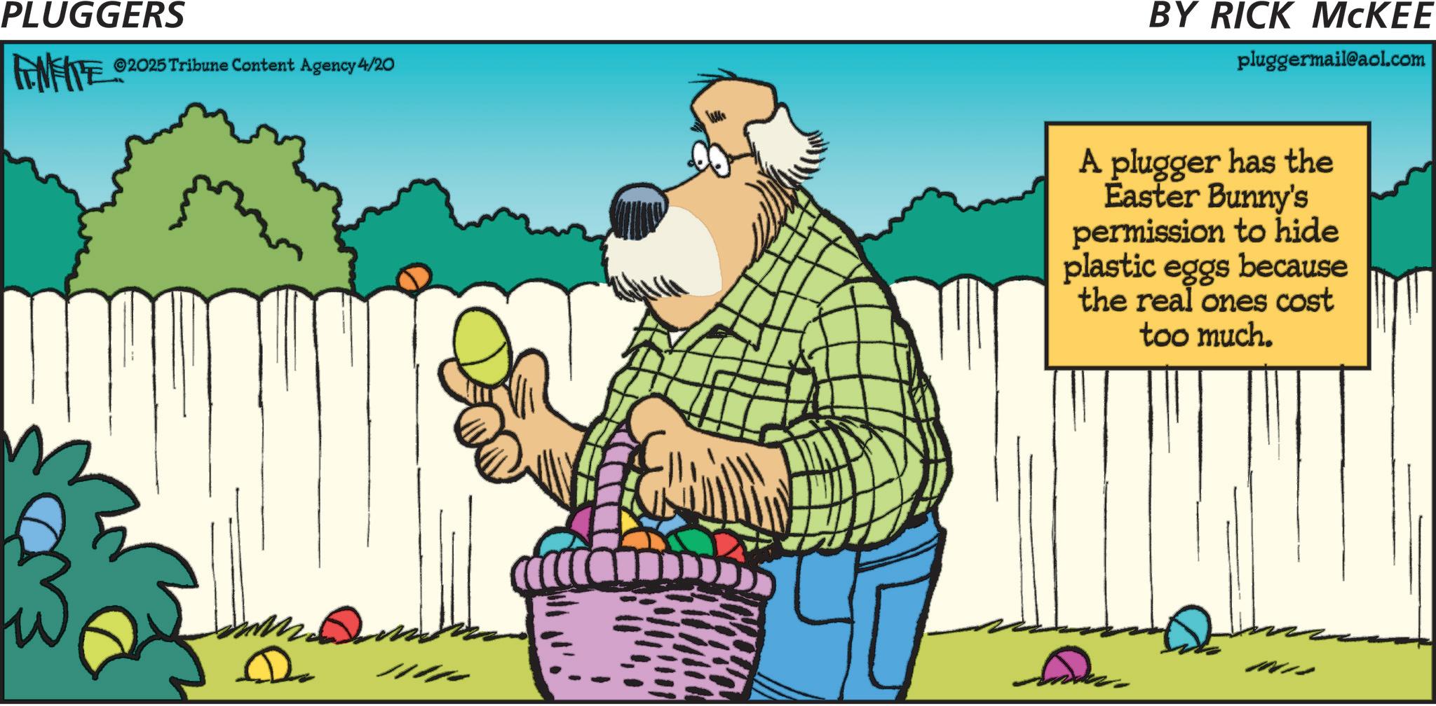 Fiction OCR: PLUGGERS FENFITE ©2025 Tribune Content Agency 4/20 BY RICK MCKEE pluggermail@aol.com A plugger has the Easter Bunny's permission to hide plastic eggs because the real ones cost too much. PLUGGERS FENFITE © 2025 Tribune Content Agency 4/20 BY RICK MCKEE pluggermail@aol.com A plugger has the Easter Bunny's permission to hide plastic eggs because the real ones cost too much .