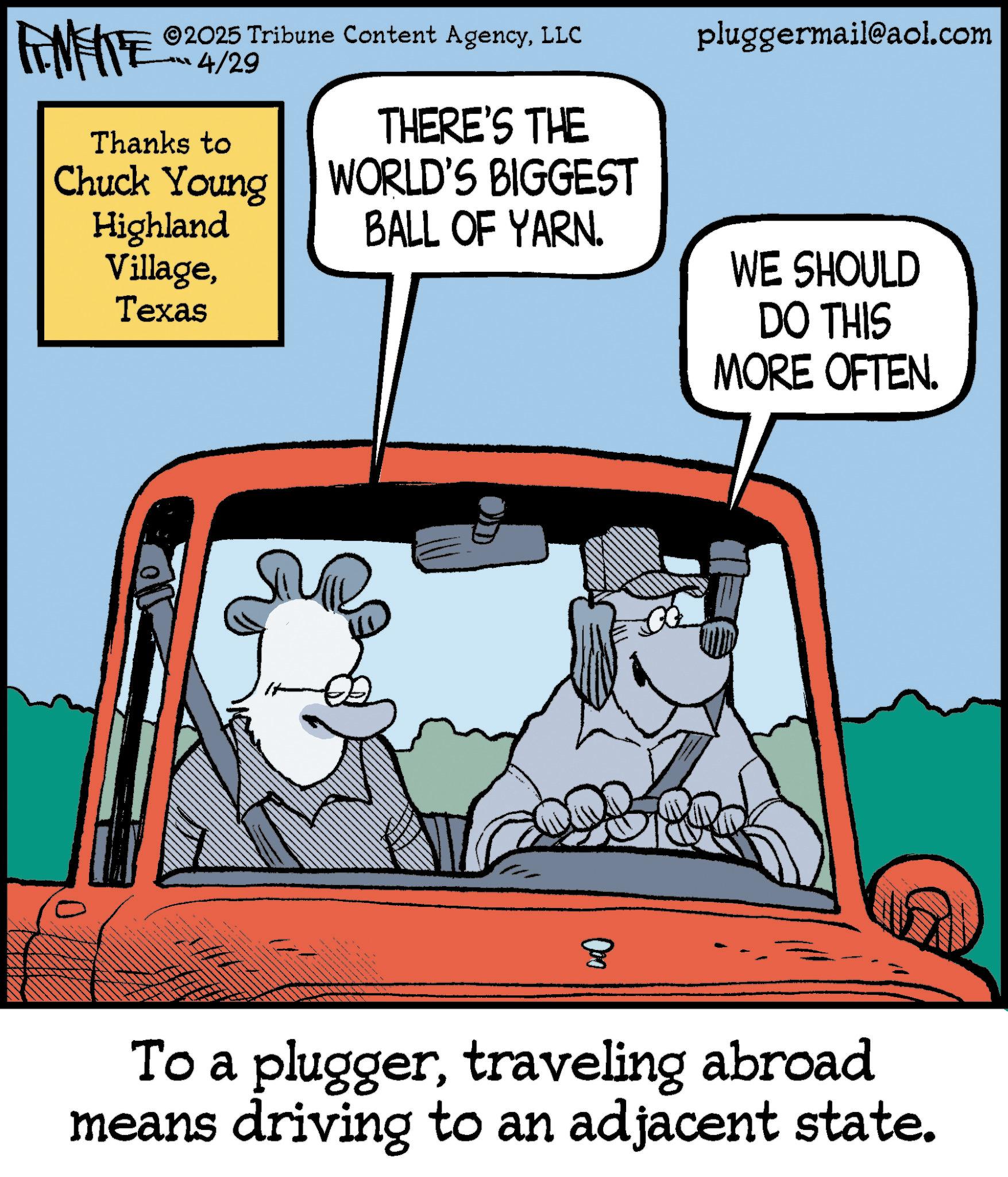 Animated cartoon OCR: AMERE ©2025 Tribune Content AgencyLLC 4/29 pluggermail@aol.com Thanks to Chuck Young Highland VillageTexas THERE'S THE WORLD'S BIGGEST BALL OF YARN. WE SHOULD ? DO THIS MORE OFTEN. To a pluggertraveling abroad means driving to an adjacent state. AMERE © 2025 Tribune Content AgencyLLC 4/29 pluggermail@aol.com Thanks to Chuck Young Highland VillageTexas THERE'S THE WORLD'S BIGGEST BALL OF YARN . WE SHOULD ? DO THIS MORE OFTEN . To a pluggertraveling abroad means driving to an adjacent state .