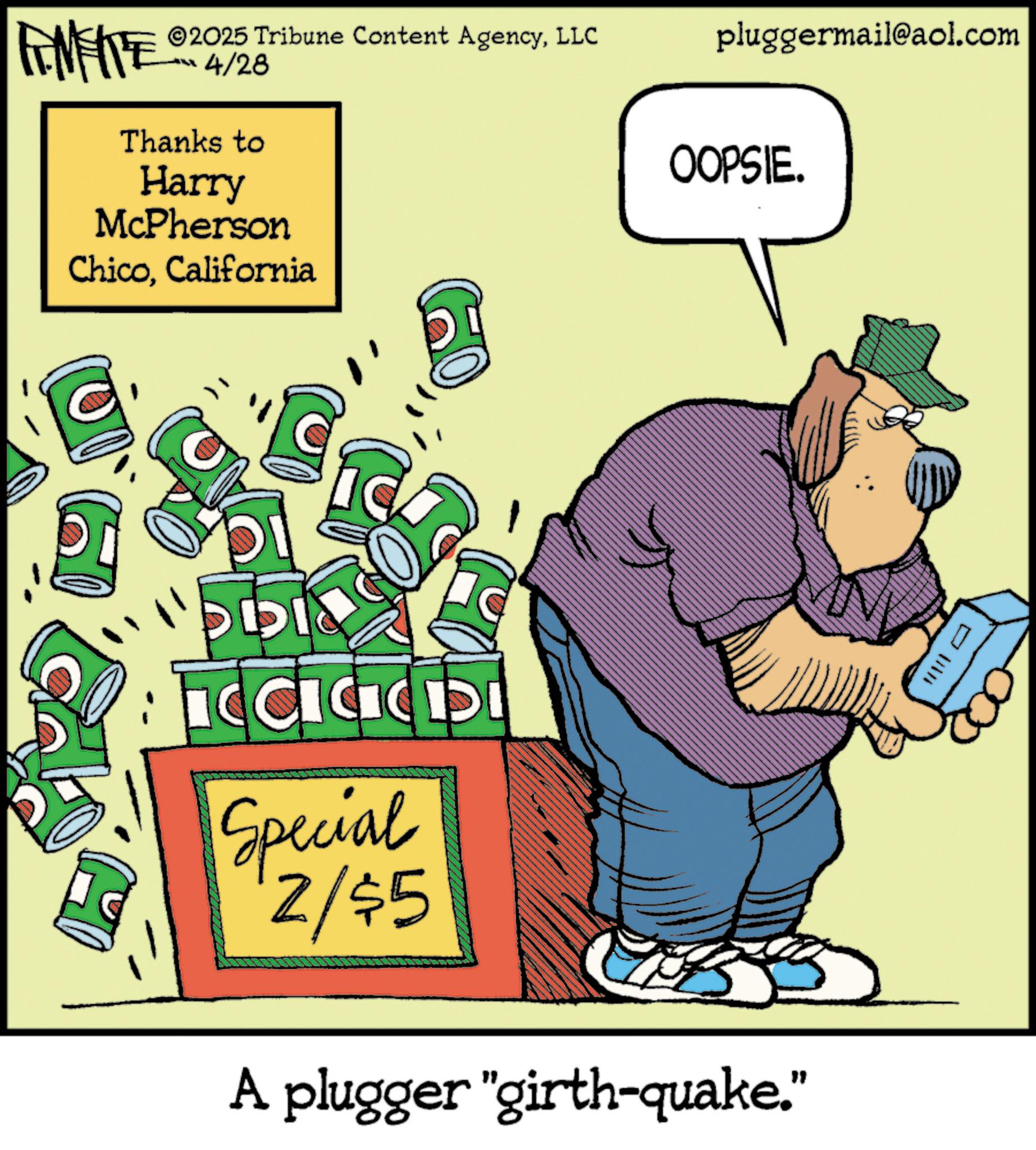 Humour OCR: FINITE ©2025 Tribune Content AgencyLLC 4/28 Thanks to Harry McPherson ChicoCalifornia pluggermail@aol.com OOPSIE. 55 ???? ICICD Special 2/$5 A plugger "girth-quake.” ?? FINITE © 2025 Tribune Content AgencyLLC 4/28 Thanks to Harry McPherson ChicoCalifornia pluggermail@aol.com OOPSIE . 55 ???? ICICD Special 2 / $ 5 A plugger " girth - quake . ” ??