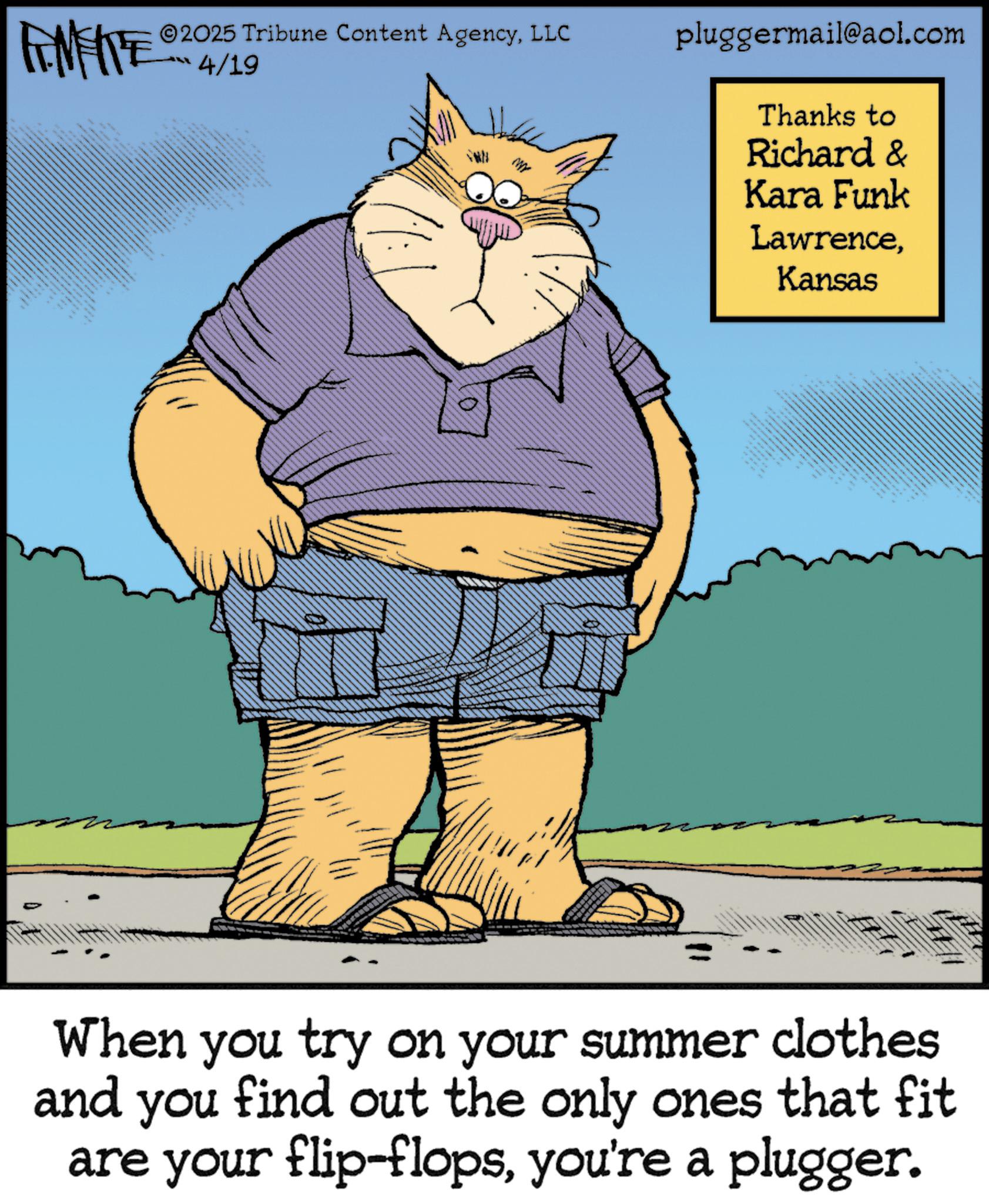 Fiction OCR: FEMEIE 3 _ 2025 Tribune Content AgencyLLC 4/19 pluggermail@aol.com Thanks to Richard & Kara Funk LawrenceKansas 4 itttttttt When you try on your summer clothes and you find out the only ones that fit are your flip-flopsyou're a plugger. FEMEIE 3 _ 2025 Tribune Content AgencyLLC 4/19 pluggermail@aol.com Thanks to Richard & Kara Funk LawrenceKansas 4 itttttttt When you try on your summer clothes and you find out the only ones that fit are your flip - flopsyou're a plugger .