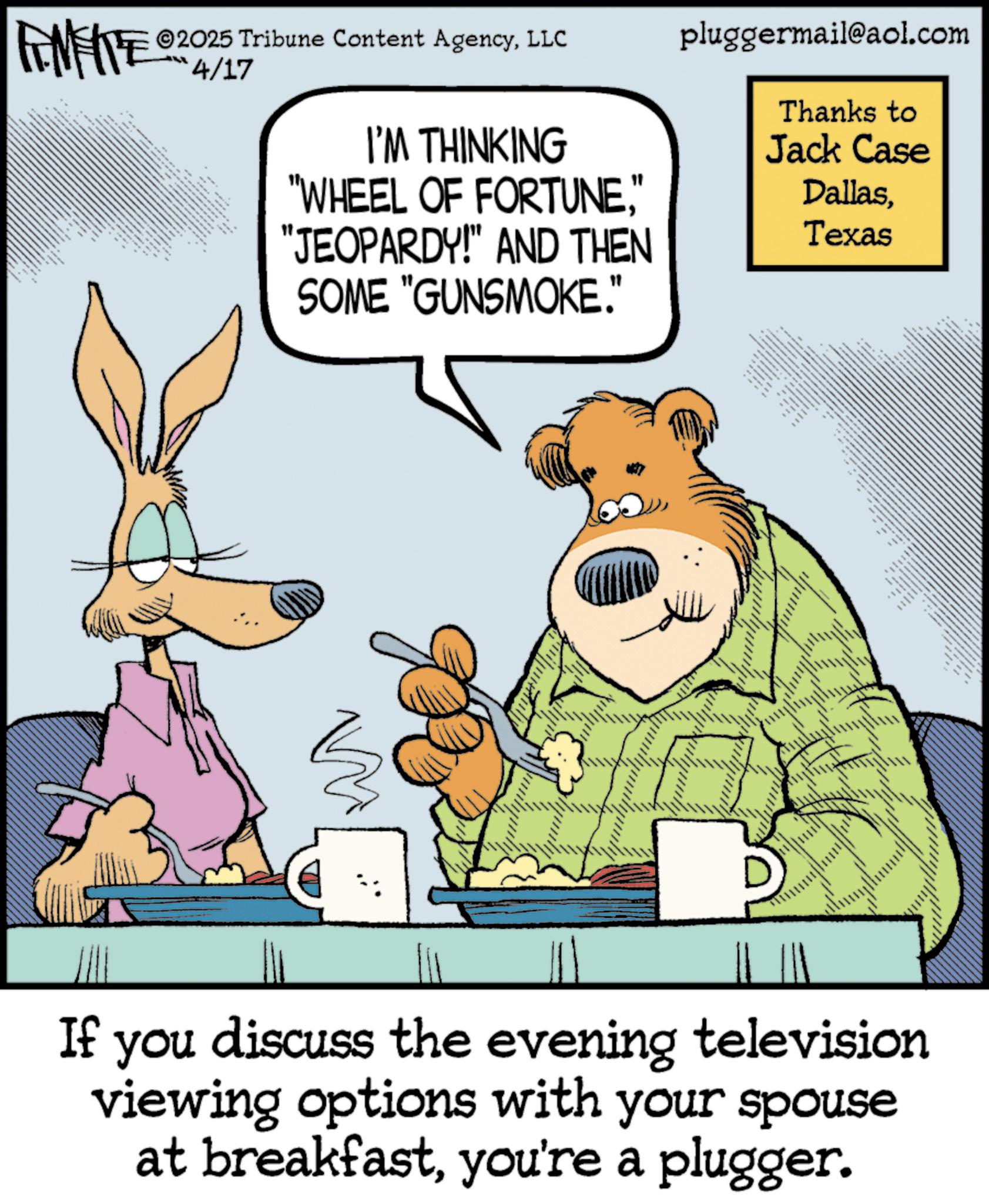 Humour OCR: ©2025 Tribune Content AgencyLLC ANFITE 2014/17 I'M THINKING "WHEEL OF FORTUNE" "JEOPARDY!" AND THEN SOME "GUNSMOKE." pluggermail@aol.com Thanks to Jack Case DallasTexas m If you discuss the evening television viewing options with your spouse at breakfastyou're a plugger. © 2025 Tribune Content AgencyLLC ANFITE 2014/17 I'M THINKING " WHEEL OF FORTUNE" " JEOPARDY ! " AND THEN SOME " GUNSMOKE . " pluggermail@aol.com Thanks to Jack Case DallasTexas m If you discuss the evening television viewing options with your spouse at breakfastyou're a plugger .