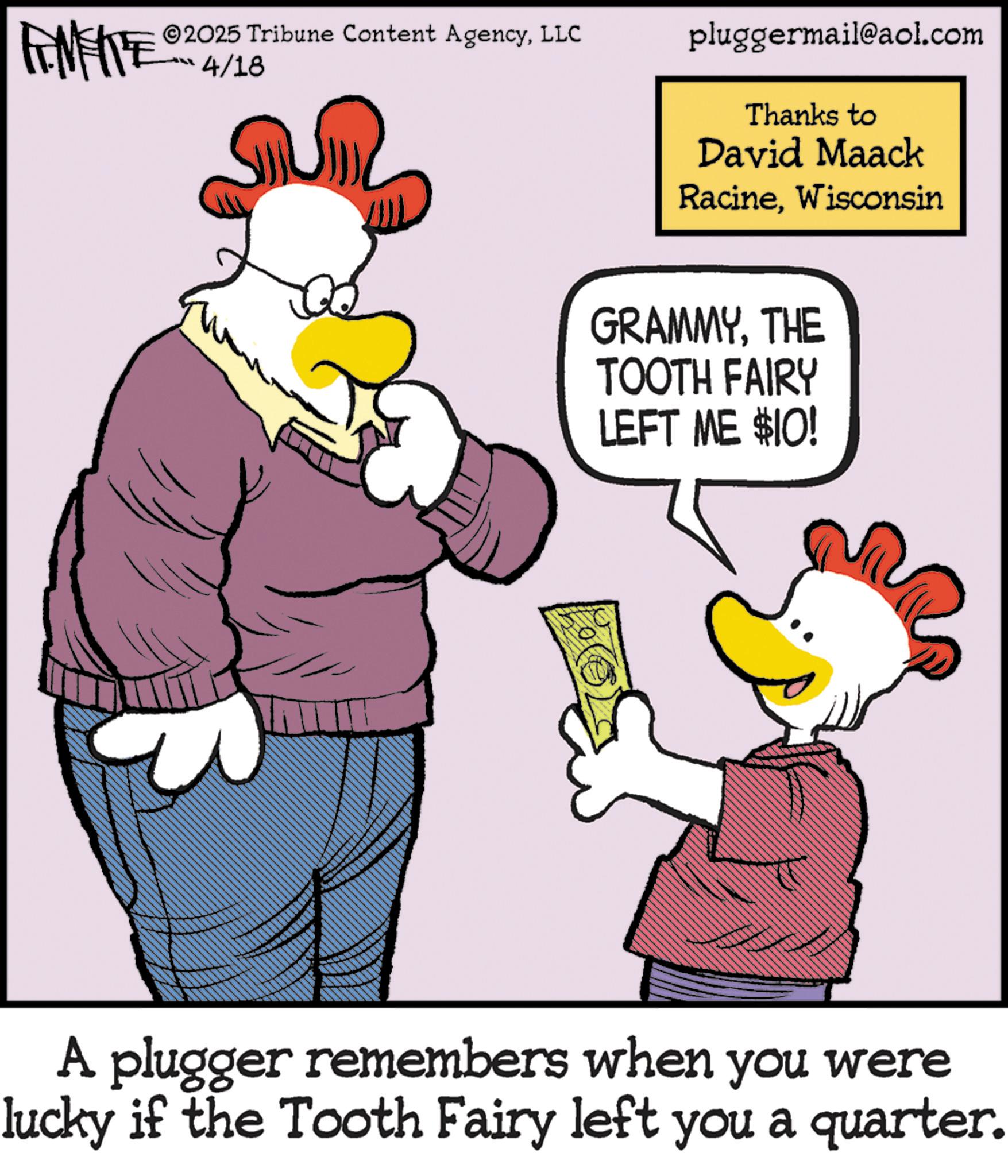 Graphics OCR: 2025 Tribune Content AgencyLLC 4/18 pluggermail@aol.com Thanks to David Maack RacineWisconsin GRAMMYTHE TOOTH FAIRY LEFT ME $10! A plugger remembers when you were lucky if the Tooth Fairy left you a quarter. 2025 Tribune Content AgencyLLC 4/18 pluggermail@aol.com Thanks to David Maack RacineWisconsin GRAMMYTHE TOOTH FAIRY LEFT ME $ 10 ! A plugger remembers when you were lucky if the Tooth Fairy left you a quarter .