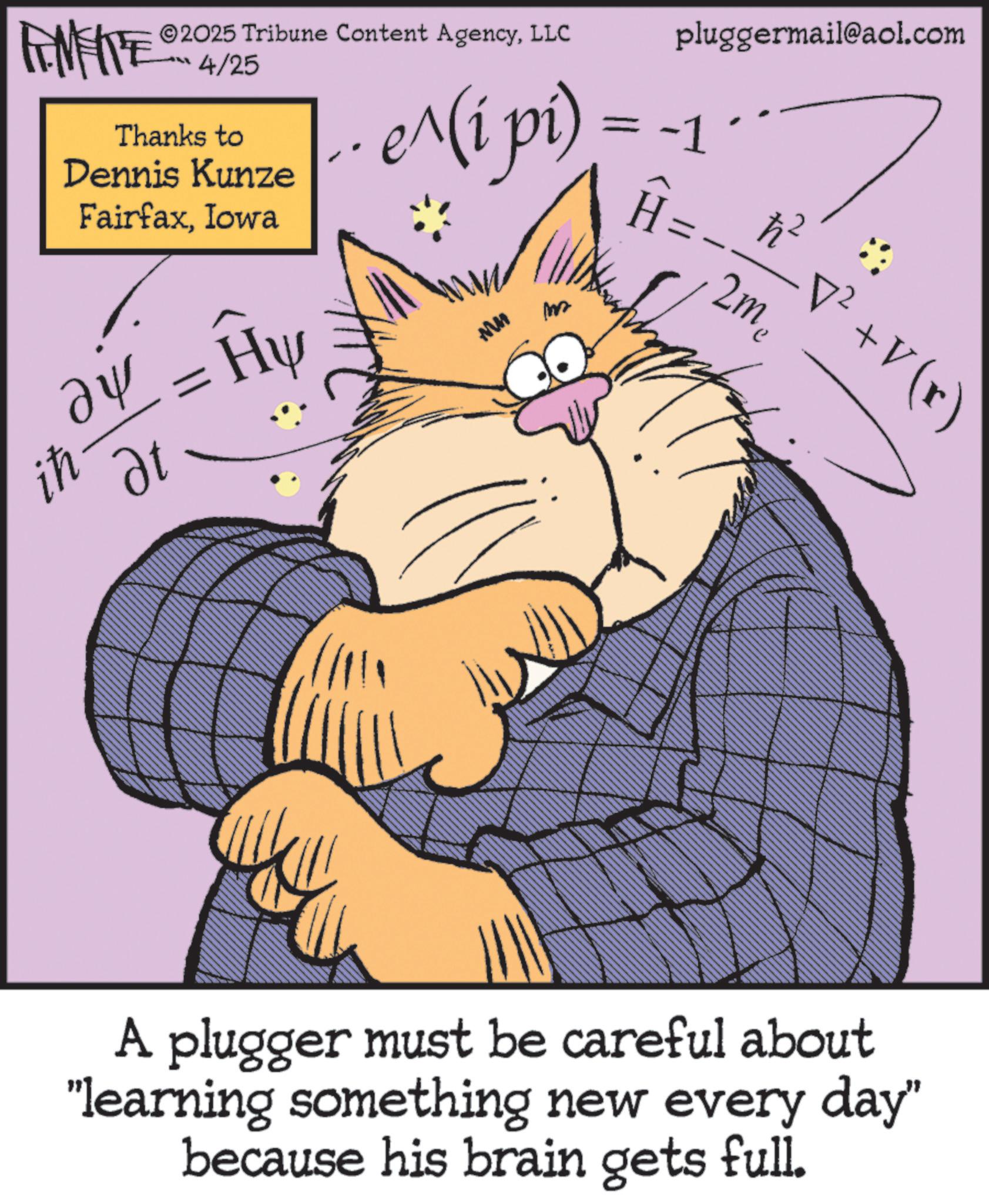 Pleased OCR: ih ZU WY 2025 Tribune Content AgencyLLC 4/25 Thanks to Dennis Kunze FairfaxIowa ?? ?t Hy e^(i pi) MM m = -1 H pluggermail@aol.com2m2 h² •v² + V (r) A plugger must be careful about "learning something new every day" because his brain gets full. ih ZU WY 2025 Tribune Content AgencyLLC 4/25 Thanks to Dennis Kunze FairfaxIowa ?? ?t Hy e ^ ( i pi ) MM m = -1 H pluggermail@aol.com2m2 h² • v² + V ( r ) A plugger must be careful about " learning something new every day " because his brain gets full .