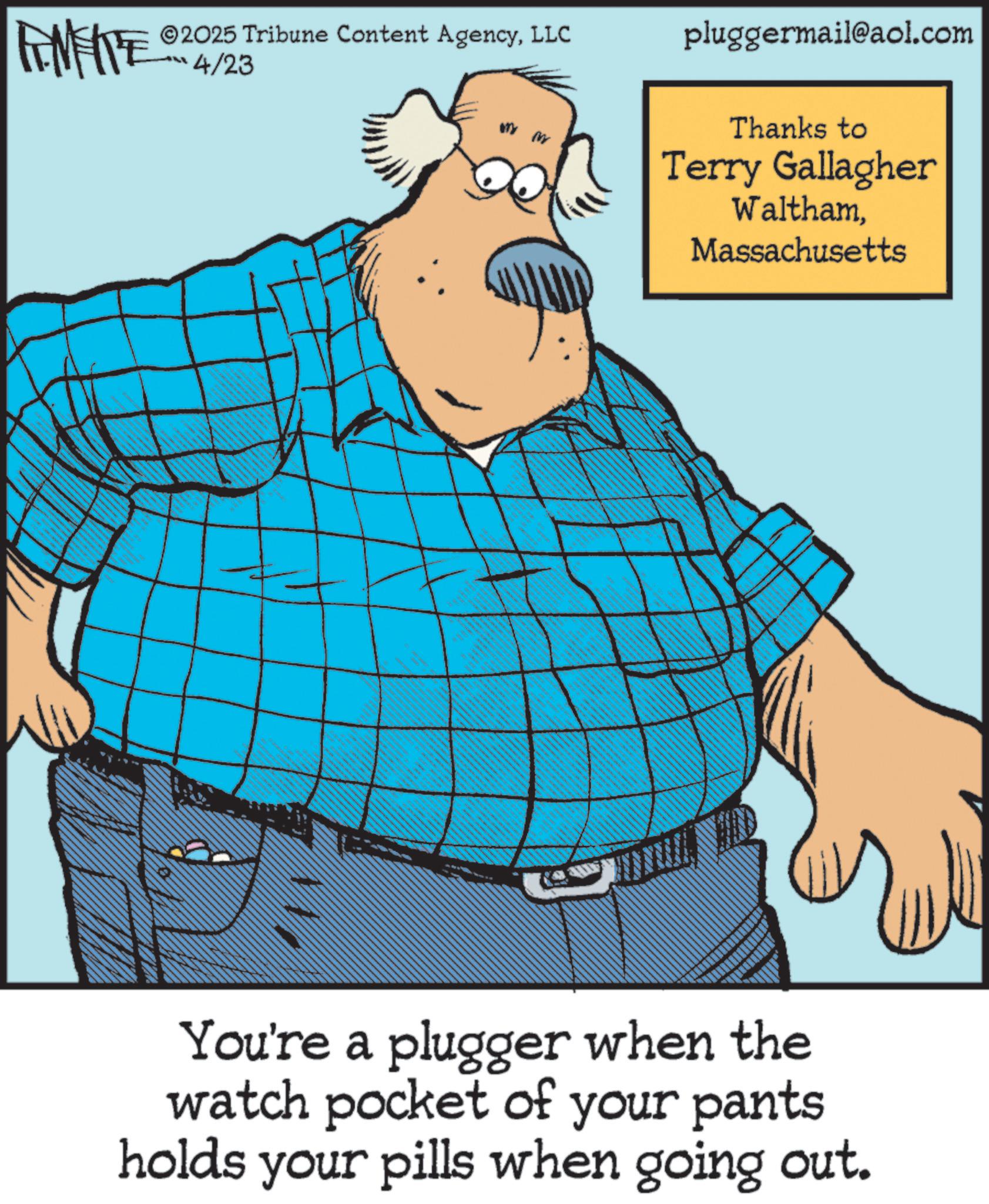 Photo caption OCR: ©2025 Tribune Content AgencyLLC RIMENTE 4/23 LL pluggermail@aol.com Thanks to Terry Gallagher WalthamMassachusetts You're a plugger when the watch pocket of your pants holds your pills when going out. © 2025 Tribune Content AgencyLLC RIMENTE 4/23 LL pluggermail@aol.com Thanks to Terry Gallagher WalthamMassachusetts You're a plugger when the watch pocket of your pants holds your pills when going out .