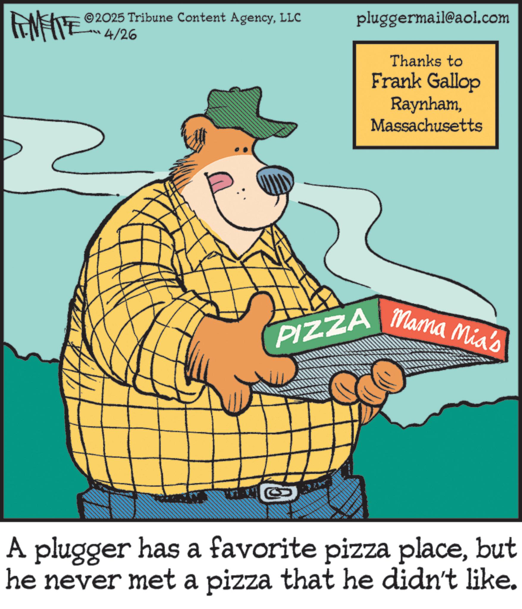 Animation OCR: MEITE 2025 Tribune Content AgencyLLC 4/26 pluggermail@aol.com Thanks to Frank Gallop RaynhamMassachusetts PIZZA | Mama Mia's A plugger has a favorite pizza placebut he never met a pizza that he didn't like. MEITE 2025 Tribune Content AgencyLLC 4/26 pluggermail@aol.com Thanks to Frank Gallop RaynhamMassachusetts PIZZA | Mama Mia's A plugger has a favorite pizza placebut he never met a pizza that he didn't like .
