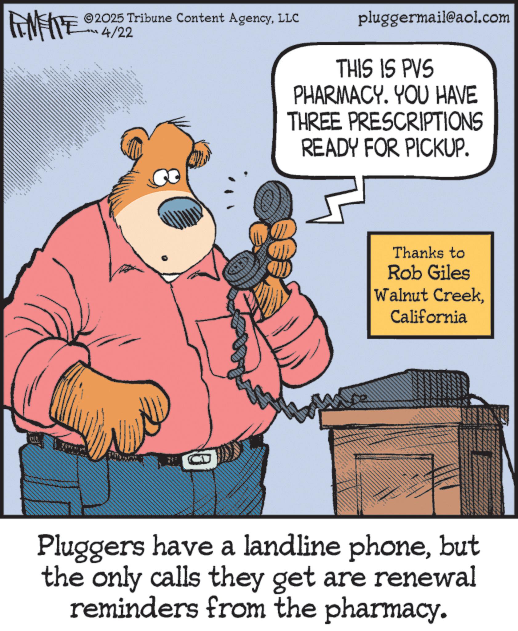 Animated cartoon OCR: ZOWY ©2025 Tribune Content AgencyLLC 4/22 ??? ?? *** www pluggermail@aol.com THIS IS PVS PHARMACY. YOU HAVE THREE PRESCRIPTIONS READY FOR PICKUP. 10 Thanks to Rob Giles Walnut CreekCalifornia Pluggers have a landline phonebut the only calls they get are renewal reminders from the pharmacy. ZOWY © 2025 Tribune Content AgencyLLC 4/22 ??? ?? *** www pluggermail@aol.com THIS IS PVS PHARMACY . YOU HAVE THREE PRESCRIPTIONS READY FOR PICKUP . 10 Thanks to Rob Giles Walnut CreekCalifornia Pluggers have a landline phonebut the only calls they get are renewal reminders from the pharmacy .