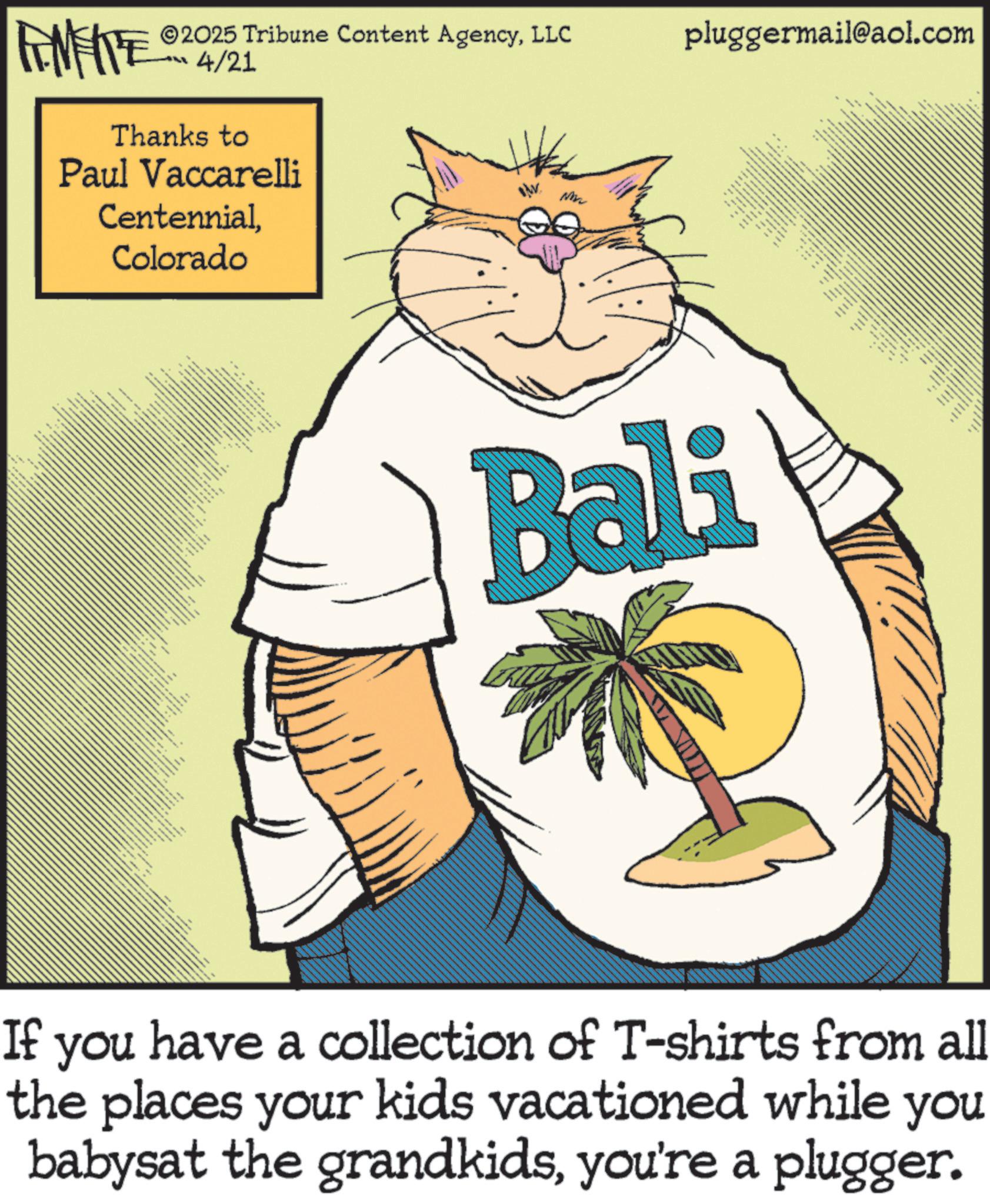 Fiction OCR: with *** FINITE ©2025 Tribune Content AgencyLLC pluggermail@aol.com LL 4/21 Thanks to Paul Vaccarelli CentennialColorado N Bali If you have a collection of T-shirts from all the places your kids vacationed while you babysat the grandkidsyou're a plugger. ??? ?? ????? ??? www with *** FINITE © 2025 Tribune Content AgencyLLC pluggermail@aol.com LL 4/21 Thanks to Paul Vaccarelli CentennialColorado N Bali If you have a collection of T - shirts from all the places your kids vacationed while you babysat the grandkidsyou're a plugger . ??? ?? ????? ??? www