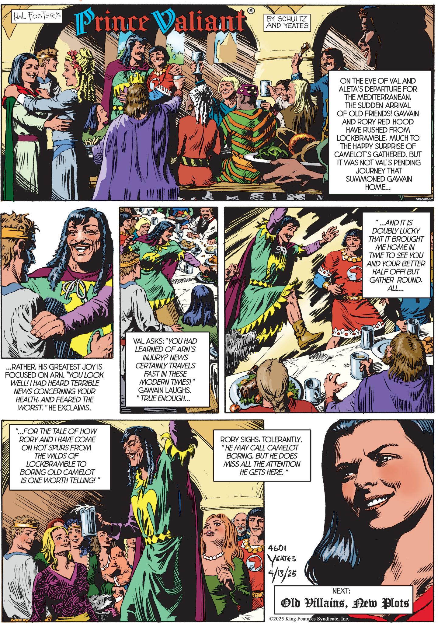 Publication OCR: HAL FOSTER'S Prince Valiant ...RATHERHIS GREATEST JOY IS FOCUSED ON ARN. "YOU LOOK WELL! I HAD HEARD TERRIBLE NEWS CONCERNING YOUR HEALTHAND FEARED THE WORST" HE EXCLAIMS. VAL ASKS: "YOU HAD LEARNED OF ARN'S INJURY? NEWS CERTAINLY TRAVELS FAST IN THESE MODERN TIMES!" GAWAIN LAUGHS. "TRUE ENOUGH... "...FOR THE TALE OF HOW RORY AND I HAVE COME ON HOT SPURS FROM THE WILDS OF LOCKBRAMBLE TO BORING OLD CAMELOT IS ONE WORTH TELLING! " BY SCHULTZ AND YEATES RORY SIGHSTOLERANTLY. "HE MAY CALL CAMELOT BORINGBUT HE DOES MISS ALL THE ATTENTION HE GETS HERE." O ON THE EVE OF VAL AND ALETA'S DEPARTURE FOR THE MEDITERRANEANTHE SUDDEN ARRIVAL OF OLD FRIENDS! GAWAIN AND RORY RED HOOD HAVE RUSHED FROM LOCKBRAMBLEMUCH TO THE HAPPY SURPRISE OF CAMELOT'S GATHERED. BUT IT WAS NOT VAL'S PENDING JOURNEY THAT SUMMONED GAWAIN HOME... ...AND IT IS DOUBLY LUCKY THAT IT BROUGHT ME HOME IN TIME TO SEE YOU AND YOUR BETTER HALF OFF! BUT GATHER ROUNDALL... 4601 YEATES 4/13/25 NEXT: Old VillainsNew Plots ©2025 King Features SyndicateInc. HAL FOSTER'S Prince Valiant ... RATHERHIS GREATEST JOY IS FOCUSED ON ARN . " YOU LOOK WELL ! I HAD HEARD TERRIBLE NEWS CONCERNING YOUR HEALTHAND FEARED THE WORST" HE EXCLAIMS . VAL ASKS : " YOU HAD LEARNED OF ARN'S INJURY ? NEWS CERTAINLY TRAVELS FAST IN THESE MODERN TIMES ! " GAWAIN LAUGHS . " TRUE ENOUGH ... " ... FOR THE TALE OF HOW RORY AND I HAVE COME ON HOT SPURS FROM THE WILDS OF LOCKBRAMBLE TO BORING OLD CAMELOT IS ONE WORTH TELLING ! " BY SCHULTZ AND YEATES RORY SIGHSTOLERANTLY . " HE MAY CALL CAMELOT BORINGBUT HE DOES MISS ALL THE ATTENTION HE GETS HERE . " O ON THE EVE OF VAL AND ALETA'S DEPARTURE FOR THE MEDITERRANEANTHE SUDDEN ARRIVAL OF OLD FRIENDS ! GAWAIN AND RORY RED HOOD HAVE RUSHED FROM LOCKBRAMBLEMUCH TO THE HAPPY SURPRISE OF CAMELOT'S GATHERED . BUT IT WAS NOT VAL'S PENDING JOURNEY THAT SUMMONED GAWAIN HOME ... ... AND IT IS DOUBLY LUCKY THAT IT BROUGHT ME HOME IN TIME TO SEE YOU AND YOUR BETTER HALF OFF ! BUT GATHER ROUNDALL ... 4601 YEATES 4/13/25 NEXT : Old VillainsNew Plots © 2025 King Features Syndicate